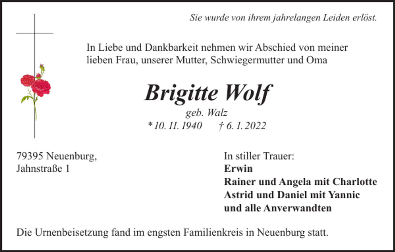 <p>Sie wurde von ihrem jahrelangen Leiden erlöst.</p><p>In Liebe und Dankbarkeit nehmen wir Abschied von meiner<br />lieben Frau, unserer Mutter, Schwiegermutter und Oma</p><p>Brigitte Wolf<br />geb. Walz<br />* 10. 11. 1940 † 6. 1. 2022</p><p>79395 Neuenburg,<br />Jahnstraße 1</p><p>In stiller Trauer:<br />Erwin<br />Rainer und Angela mit Charlotte<br />Astrid und Daniel mit Yannic<br />und alle Anverwandten</p><p>Die Urnenbeisetzung fand im engsten Familienkreis in Neuenburg statt.</p>