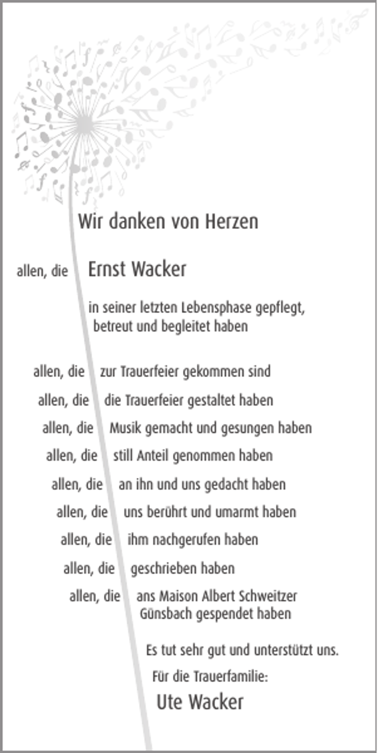 <p>Wir<br />Wir ddanken<br />a n k e n vvon<br />o n HHerzen<br />erz e n<br />Ernst<br />Er<br />nst Wacker<br />Wac k er</p><p>allen,<br />all<br />e n, die<br />di e</p><p>in<br />i n seiner<br />s ei n er lletzten<br />etzt e n Lebensphase<br />L e b e ns p h as e gepflegt,<br />g e pfl e gt,<br />bbetreut<br />etr e ut uund<br />n d bbegleitet<br />e gl eit et hhaben<br />aben<br />allen,<br />all<br />e n, die<br />di e</p><p>zur<br />z ur Trauerfeier<br />Tr a u erf ei er gekommen<br />g e k o m m e n sisind<br />nd</p><p>allen,<br />all<br />e n, die<br />di e</p><p>die<br />di e Trauerfeier<br />Tr a u erf ei er gestaltet<br />g est alt et haben<br />haben</p><p>all<br />e n, die<br />di e<br />allen,</p><p>M usi k gemacht<br />g e m ac ht und<br />u n d gesungen<br />g es u n g e n hhaben<br />aben<br />Musik</p><p>allen,<br />all e n, die<br />di e</p><p>still Anteil<br />A nt eil genommen<br />g e n o m m e n haben<br />haben</p><p>allen,<br />all<br />e n, die<br />di e</p><p>aann iihn<br />h n und<br />u n d uns<br />u ns gedacht<br />g e d ac ht haben<br />haben</p><p>all e n, die<br />di e<br />allen,</p><p>u ns berührt<br />b er ü hrt und<br />u n d umarmt<br />u m ar mt haben<br />haben<br />uns</p><p>all e n, die<br />di e iihm<br />h m nachgerufen<br />n ac h g er uf e n haben<br />haben<br />allen,<br />all e n, die<br />di e<br />allen,<br />allen,<br />all e n, die<br />di e</p><p>g esc hri e b e n haben<br />haben<br />geschrieben<br />ans<br />a ns Maison<br />M ais o n Albert<br />Al b ert Schweitzer<br />Sc h w eitz er<br />GGünsbach<br />ü ns b ac h ggespendet<br />es p e n d et hhaben<br />aben<br />ut ssehr<br />e hr gut<br />g ut und<br />u n d unterstützt<br />u nt erst ützt uns.<br />u ns.<br />Es ttut<br />F ür die<br />di e Trauerfamilie:<br />Tr a u erf a mili e:<br />Für</p><p>Ute<br />Ut<br />e Wacker<br />Wac k er</p>