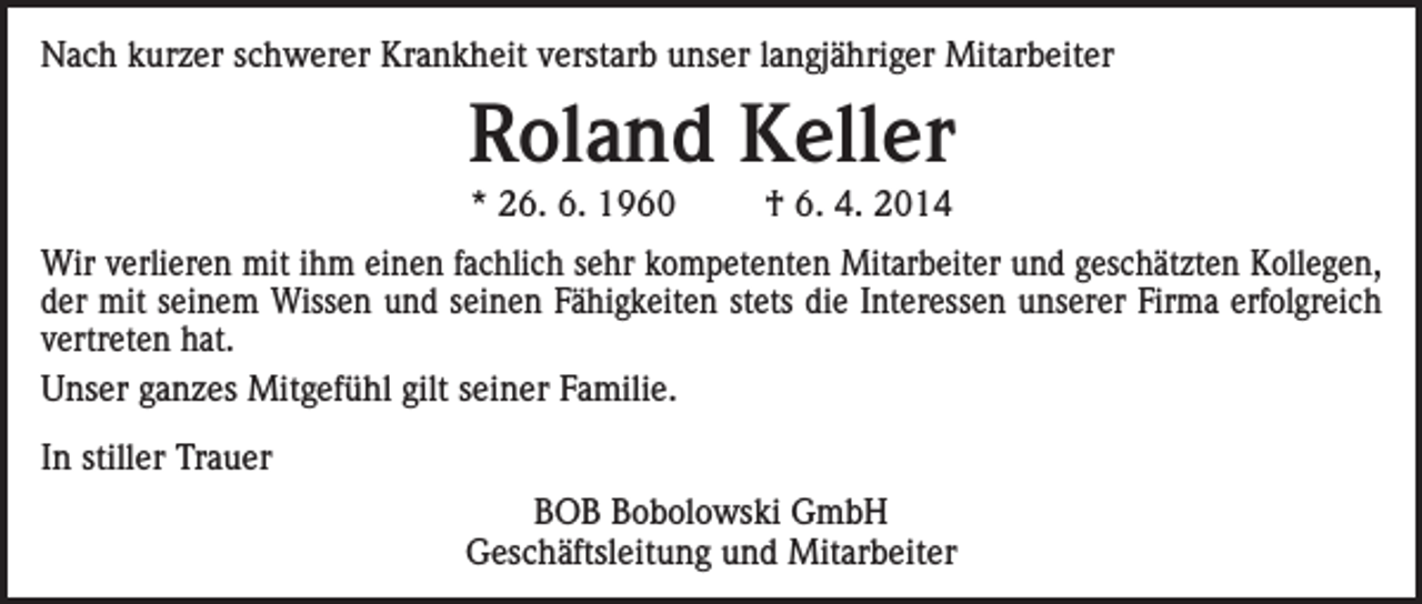 <p>Nach kurzer schwerer Krankheit verstarb unser langjähriger Mitarbeiter</p><p>Roland Keller<br />* 26. 6. 1960</p><p>† 6. 4. 2014</p><p>Wir verlieren mit ihm einen fachlich sehr kompetenten Mitarbeiter und geschätzten Kollegen,<br />der mit seinem Wissen und seinen Fähigkeiten stets die Interessen unserer Firma erfolgreich<br />vertreten hat.<br />Unser ganzes Mitgefühl gilt seiner Familie.<br />In stiller Trauer<br />BOB Bobolowski GmbH<br />Geschäftsleitung und Mitarbeiter</p>
