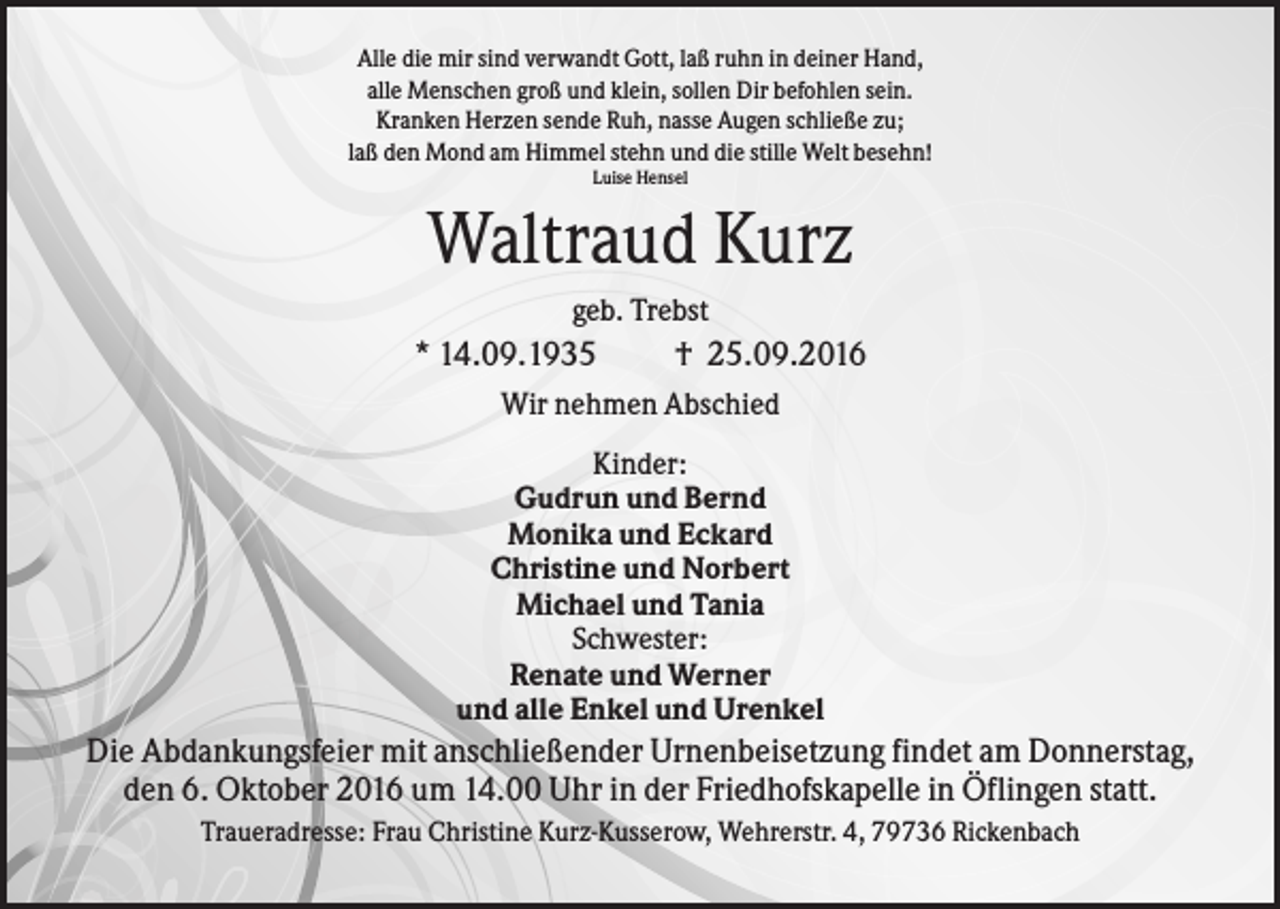 <p>Alle die mir sind verwandt Gott, laß ruhn in deiner Hand,<br />alle Menschen groß und klein, sollen Dir befohlen sein.<br />Kranken Herzen sende Ruh, nasse Augen schließe zu;<br />laß den Mond am Himmel stehn und die stille Welt besehn!<br />Luise Hensel</p><p>Waltraud Kurz<br />geb. Trebst</p><p>* 14.09.1935</p><p>† 25.09.2016</p><p>Wir nehmen Abschied<br />Kinder:<br />Gudrun und Bernd<br />Monika und Eckard<br />Christine und Norbert<br />Michael und Tania<br />Schwester:<br />Renate und Werner<br />und alle Enkel und Urenkel</p><p>Die Abdankungsfeier mit anschließender Urnenbeisetzung findet am Donnerstag,<br />den 6. Oktober 2016 um 14.00 Uhr in der Friedhofskapelle in Öflingen statt.<br />Traueradresse: Frau Christine Kurz-Kusserow, Wehrerstr. 4, 79736 Rickenbach</p>