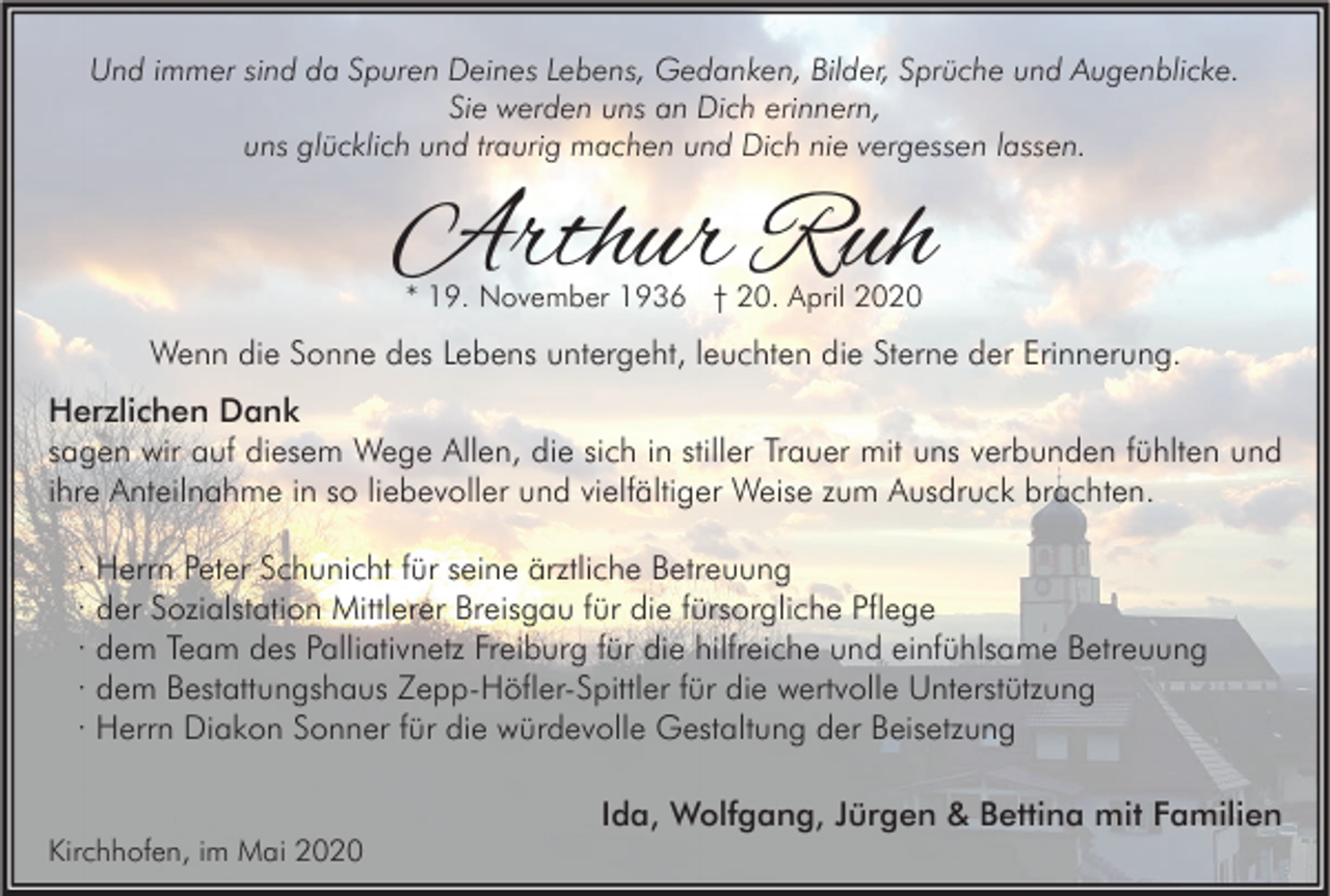 <p>Und immer sind da Spuren Deines Lebens, Gedanken, Bilder, Sprüche und Augenblicke.<br />Sie werden uns an Dich erinnern,<br />uns glücklich und traurig machen und Dich nie vergessen lassen.</p><p>Arthur Ruh<br />* 19. November 1936 † 20. April 2020</p><p>Wenn die Sonne des Lebens untergeht, leuchten die Sterne der Erinnerung.<br />Herzlichen Dank<br />sagen wir auf diesem Wege Allen, die sich in stiller Trauer mit uns verbunden fühlten und<br />ihre Anteilnahme in so liebevoller und vielfältiger Weise zum Ausdruck brachten.<br />· Herrn Peter Schunicht für seine ärztliche Betreuung<br />· der Sozialstation Mittlerer Breisgau für die fürsorgliche Pflege<br />· dem Team des Palliativnetz Freiburg für die hilfreiche und einfühlsame Betreuung<br />· dem Bestattungshaus Zepp-Höfler-Spittler für die wertvolle Unterstützung<br />· Herrn Diakon Sonner für die würdevolle Gestaltung der Beisetzung<br />Ida, Wolfgang, Jürgen &amp; Bettina mit Familien<br />Kirchhofen, im Mai 2020</p>