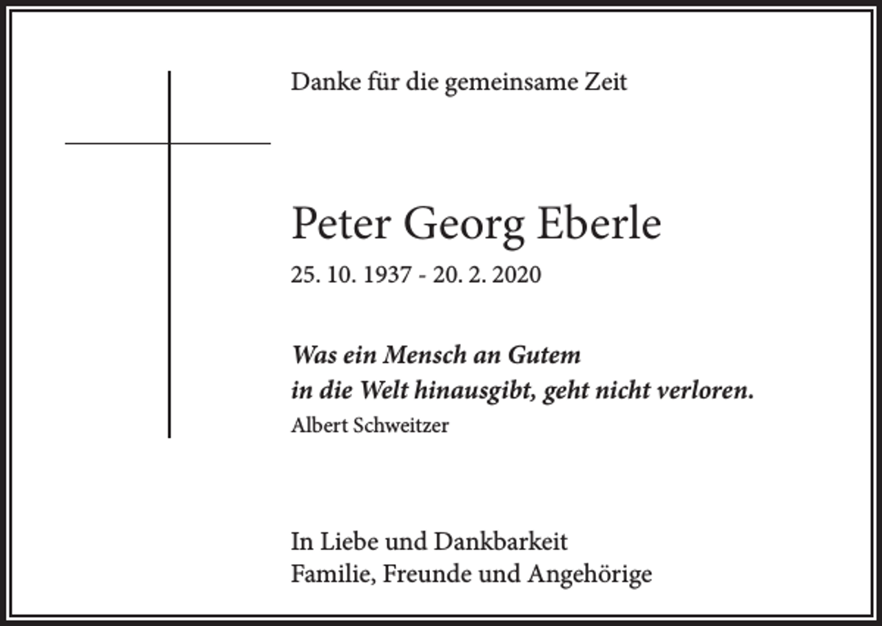 <p>Danke für die gemeinsame Zeit</p><p>Peter Georg Eberle<br />25. 10. 1937 - 20. 2. 2020</p><p>Was ein Mensch an Gutem<br />in die Welt hinausgibt, geht nicht verloren.<br />Albert Schweitzer</p><p>In Liebe und Dankbarkeit<br />Familie, Freunde und Angehörige</p>