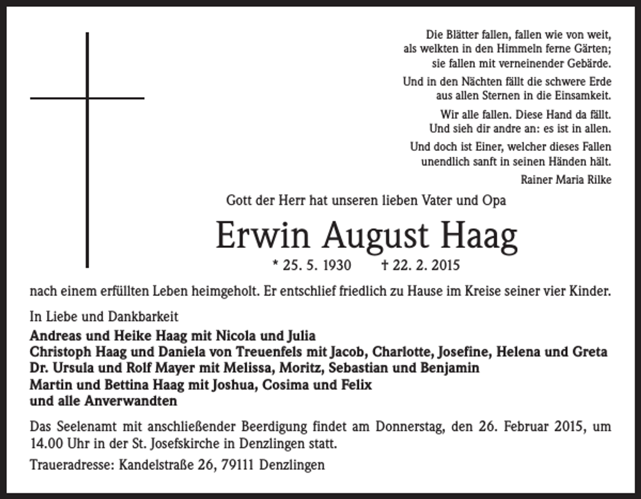 <p>Die Blätter fallen, fallen wie von weit,<br />als welkten in den Himmeln ferne Gärten;<br />sie fallen mit verneinender Gebärde.<br />Und in den Nächten fällt die schwere Erde<br />aus allen Sternen in die Einsamkeit.<br />Wir alle fallen. Diese Hand da fällt.<br />Und sieh dir andre an: es ist in allen.<br />Und doch ist Einer, welcher dieses Fallen<br />unendlich sanft in seinen Händen hält.<br />Rainer Maria Rilke</p><p>Gott der Herr hat unseren lieben Vater und Opa</p><p>Erwin August Haag<br />* 25. 5. 1930 † 22. 2. 2015</p><p>nach einem erfüllten Leben heimgeholt. Er entschlief friedlich zu Hause im Kreise ­seiner vier Kinder.<br />In Liebe und Dankbarkeit<br />Andreas und Heike Haag mit Nicola und Julia<br />Christoph Haag und Daniela von Treuenfels mit Jacob, Charlotte, Josefine, Helena und Greta<br />Dr. Ursula und Rolf Mayer mit Melissa, Moritz, Sebastian und Benjamin<br />Martin und Bettina Haag mit Joshua, Cosima und Felix<br />und alle Anverwandten<br />Das Seelenamt mit anschließender Beerdigung findet am Donnerstag, den 26. Februar 2015, um<br />14.00 Uhr in der St. Josefskirche in Denzlingen statt.<br />Traueradresse: Kandelstraße 26, 79111 Denzlingen</p>