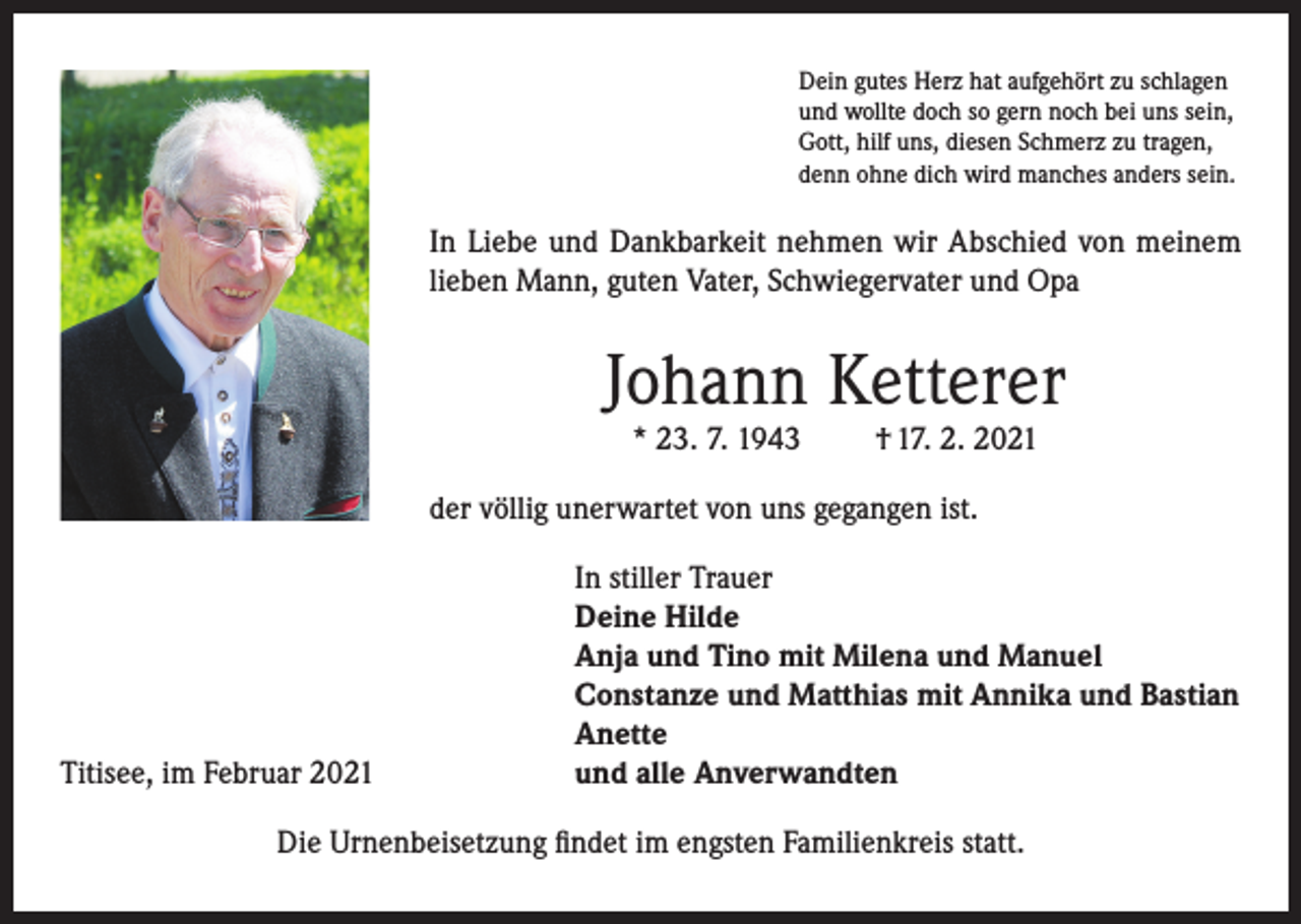 <p>Dein gutes Herz hat aufgehört zu schlagen<br />und wollte doch so gern noch bei uns sein,<br />Gott, hilf uns, diesen Schmerz zu tragen,<br />denn ohne dich wird manches anders sein.</p><p>In Liebe und Dankbarkeit nehmen wir Abschied von meinem<br />lieben Mann, guten Vater, Schwiegervater und Opa</p><p>Johann Ketterer<br />* 23. 7. 1943</p><p>† 17. 2. 2021</p><p>der völlig unerwartet von uns gegangen ist.</p><p>Titisee, im Februar 2021</p><p>In stiller Trauer<br />Deine Hilde<br />Anja und Tino mit Milena und Manuel<br />Constanze und Matthias mit Annika und Bastian<br />Anette<br />und alle Anverwandten</p><p>Die Urnenbeisetzung findet im engsten Familienkreis statt.</p>