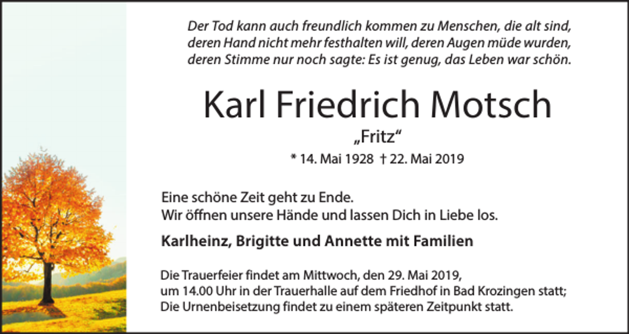 <p>Der Tod kann auch freundlich kommen zu Menschen, die alt sind,<br />deren Hand nicht mehr festhalten will, deren Augen müde wurden,<br />deren Stimme nur noch sagte: Es ist genug, das Leben war schön.</p><p>Karl Friedrich Motsch<br />„Fritz“</p><p>* 14. Mai 1928 † 22. Mai 2019</p><p>Eine schöne Zeit geht zu Ende.<br />Wir öffnen unsere Hände und lassen Dich in Liebe los.</p><p>Karlheinz, Brigitte und Annette mit Familien<br />Die Trauerfeier findet am Mittwoch, den 29. Mai 2019,<br />um 14.00 Uhr in der Trauerhalle auf dem Friedhof in Bad Krozingen statt;<br />Die Urnenbeisetzung findet zu einem späteren Zeitpunkt statt.</p>
