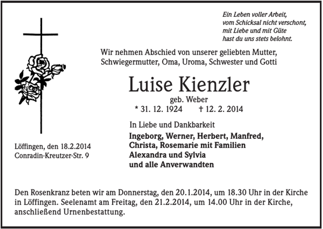 <p>Ein Leben voller Arbeit,<br />vom Schicksal nicht verschont,<br />mit Liebe und mit Güte<br />hast du uns stets belohnt.</p><p>Wir nehmen Abschied von unserer geliebten Mutter,<br />Schwiegermutter, Oma, Uroma, Schwester und Gotti</p><p>Luise Kienzler<br />geb. Weber<br />* 31. 12. 1924<br />† 12. 2. 2014</p><p>Löffingen, den 18.2.2014<br />Conradin-Kreutzer-Str. 9</p><p>In Liebe und Dankbarkeit<br />Ingeborg, Werner, Herbert, Manfred,<br />Christa, Rosemarie mit Familien<br />Alexandra und Sylvia<br />und alle Anverwandten</p><p>Den Rosenkranz beten wir am Donnerstag, den 20.1.2014, um 18.30 Uhr in der Kirche<br />in Löffingen. Seelenamt am Freitag, den 21.2.2014, um 14.00 Uhr in der Kirche,<br />anschließend Urnenbestattung.</p>