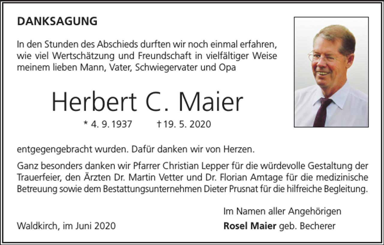 <p>DANKSAGUNG<br />In den Stunden des Abschieds durften wir noch einmal erfahren,<br />wie viel Wertschätzung und Freundschaft in vielfältiger Weise<br />meinem lieben Mann, Vater, Schwiegervater und Opa</p><p>Herbert C. Maier<br />* 4. 9. 1937</p><p>† 19. 5. 2020</p><p>entgegengebracht wurden. Dafür danken wir von Herzen.<br />Ganz besonders danken wir Pfarrer Christian Lepper für die würdevolle Gestaltung der<br />Trauerfeier, den Ärzten Dr. Martin Vetter und Dr. Florian Amtage für die medizinische<br />Betreuung sowie dem Bestattungsunternehmen Dieter Prusnat für die hilfreiche Begleitung.</p><p>Waldkirch, im Juni 2020</p><p>Im Namen aller Angehörigen<br />Rosel Maier geb. Becherer</p>