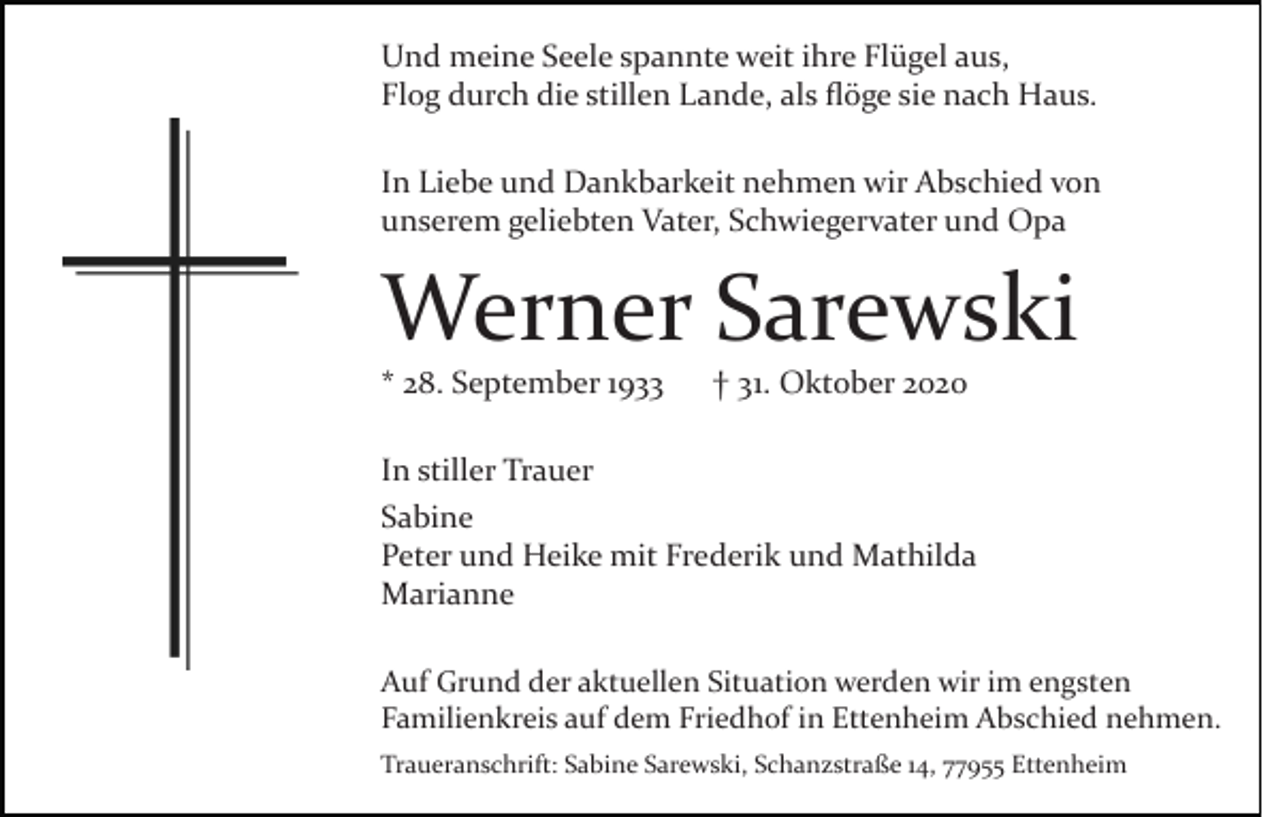 <p>Und meine Seele spannte weit ihre Flügel aus,<br />Flog durch die stillen Lande, als ﬂöge sie nach Haus.<br />In Liebe und Dankbarkeit nehmen wir Abschied von<br />unserem geliebten Vater, Schwiegervater und Opa</p><p>Werner Sarewski<br />* 28. September 1933</p><p>† 31. Oktober 2020</p><p>In stiller Trauer<br />Sabine<br />Peter und Heike mit Frederik und Mathilda<br />Marianne<br />Auf Grund der aktuellen Situation werden wir im engsten<br />Familienkreis auf dem Friedhof in Ettenheim Abschied nehmen.<br />Traueranschrift: Sabine Sarewski, Schanzstraße 14, 77955 Ettenheim</p>