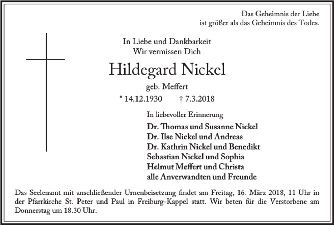 <p>Das Geheimnis der Liebe<br />ist größer als das Geheimnis des Todes.</p><p>In Liebe und Dankbarkeit<br />Wir vermissen Dich</p><p>Hildegard Nickel<br />geb. Meﬀert</p><p>* 14.12.1930</p><p>† 7.3.2018</p><p>In liebevoller Erinnerung</p><p>Dr. omas und Susanne Nickel<br />Dr. Ilse Nickel und Andreas<br />Dr. Kathrin Nickel und Benedikt<br />Sebastian Nickel und Sophia<br />Helmut Meﬀert und Christa<br />alle Anverwandten und Freunde<br />Das Seelenamt mit anschließender Urnenbeisetzung ﬁndet am Freitag, 16. März 2018, 11 Uhr in<br />der Pfarrkirche St. Peter und Paul in Freiburg-Kappel statt. Wir beten für die Verstorbene am<br />Donnerstag um 18.30 Uhr.</p>