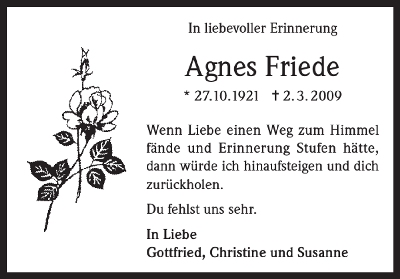 <p>In liebevoller Erinnerung</p><p>Agnes Friede<br />* 27.10.1921 = 2. 3. 2009<br />Wenn Liebe einen Weg zum Himmel<br />fände und Erinnerung Stufen hätte,<br />dann würde ich hinaufsteigen und dich<br />zurückholen.<br />Du fehlst uns sehr.<br />In Liebe<br />Gottfried, Christine und Susanne</p>