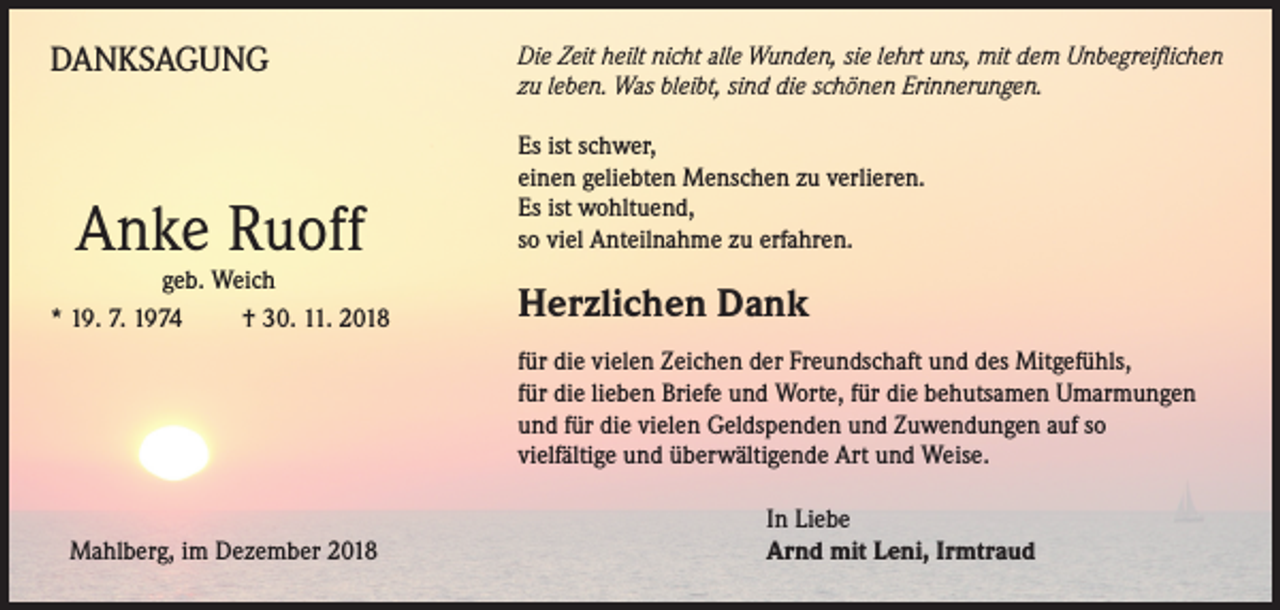 <p>DANKSAGUNG</p><p>ie Zeit heilt nicht alle Wunden, sie lehrt uns, mit dem Unbegreiflichen<br />D<br />zu leben. Was bleibt, sind die schönen Erinnerungen.</p><p>Es ist schwer,<br />einen geliebten Menschen zu verlieren.<br />Es ist wohltuend,<br />so viel Anteilnahme zu erfahren.</p><p>geb. Weich<br />* 19. 7. 1974 † 30. 11. 2018</p><p>Herzlichen Dank</p><p>Anke Ruoff</p><p>Mahlberg, im Dezember 2018</p><p>für die vielen Zeichen der Freundschaft und des Mitgefühls,<br />für die lieben Briefe und Worte, für die behutsamen Umarmungen<br />und für die vielen Geldspenden und Zuwendungen auf so<br />vielfältige und überwältigende Art und Weise.<br />In Liebe<br />Arnd mit Leni, Irmtraud</p>