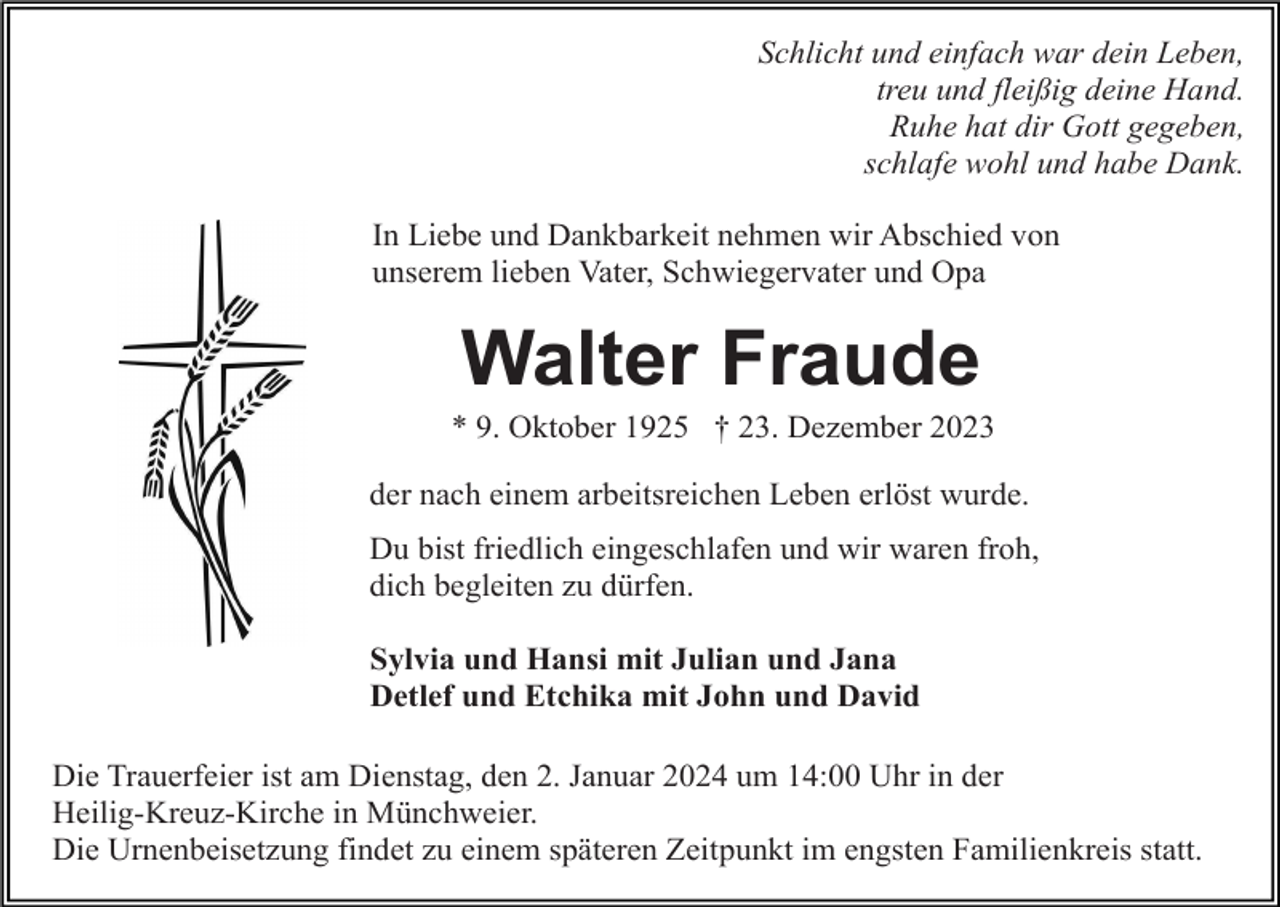 <p>Schlicht und einfach war dein Leben,<br />treu und fleißig deine Hand.<br />Ruhe hat dir Gott gegeben,<br />schlafe wohl und habe Dank.<br />In Liebe und Dankbarkeit nehmen wir Abschied von<br />unserem lieben Vater, Schwiegervater und Opa</p><p>Walter Fraude<br />* 9. Oktober 1925 † 23. Dezember 2023<br />der nach einem arbeitsreichen Leben erlöst wurde.<br />Du bist friedlich eingeschlafen und wir waren froh,<br />dich begleiten zu dürfen.<br />Sylvia und Hansi mit Julian und Jana<br />Detlef und Etchika mit John und David<br />Die Trauerfeier ist am Dienstag, den 2. Januar 2024 um 14:00 Uhr in der<br />Heilig-Kreuz-Kirche in Münchweier.<br />Die Urnenbeisetzung findet zu einem späteren Zeitpunkt im engsten Familienkreis statt.</p>