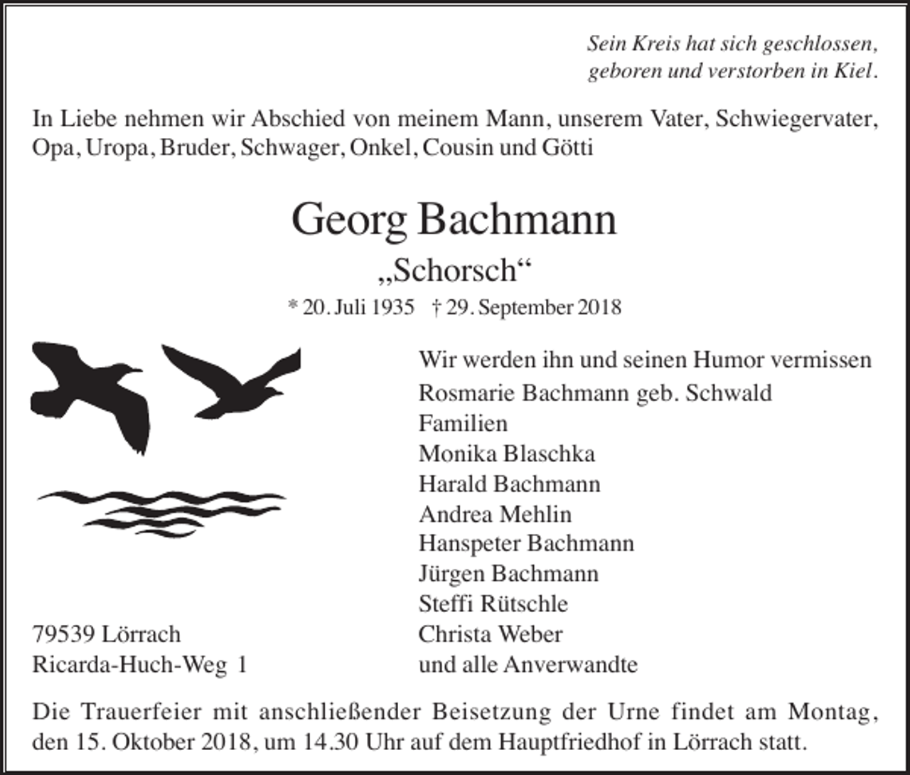 <p>Sein Kreis hat sich geschlossen,<br />geboren und verstorben in Kiel.</p><p>In Liebe nehmen wir Abschied von meinem Mann, unserem Vater, Schwiegervater,<br />Opa, Uropa, Bruder, Schwager, Onkel, Cousin und Götti</p><p>Georg Bachmann<br />„Schorsch“<br />* 20. Juli 1935 † 29. September 2018</p><p>79539 Lörrach<br />Ricarda-Huch-Weg 1</p><p>Wir werden ihn und seinen Humor vermissen<br />Rosmarie Bachmann geb. Schwald<br />Familien<br />Monika Blaschka<br />Harald Bachmann<br />Andrea Mehlin<br />Hanspeter Bachmann<br />Jürgen Bachmann<br />Steffi Rütschle<br />Christa Weber<br />und alle Anverwandte</p><p>Die Trauerfeier mit anschließender Beisetzung der Urne findet am Montag,<br />den 15. Oktober 2018, um 14.30 Uhr auf dem Hauptfriedhof in Lörrach statt.</p>