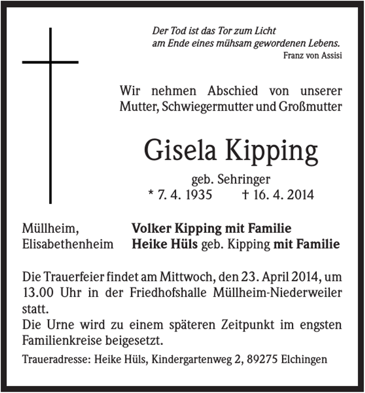 <p>Der Tod ist das Tor zum Licht<br />am Ende eines mühsam gewordenen Lebens.<br />Franz von Assisi</p><p>Wir nehmen Abschied von unserer<br />Mutter, Schwiegermutter und Großmutter</p><p>Gisela Kipping<br />geb. Sehringer<br />* 7. 4. 1935<br />† 16. 4. 2014<br />Müllheim,<br />Elisabethenheim</p><p>Volker Kipping mit Familie<br />Heike Hüls geb. Kipping mit Familie</p><p>Die Trauerfeier findet am Mittwoch, den 23. April 2014, um<br />13.00 Uhr in der Friedhofshalle Müllheim-Niederweiler<br />statt.<br />Die Urne wird zu einem späteren Zeitpunkt im engsten<br />Familienkreise beigesetzt.<br />Traueradresse: Heike Hüls, Kindergartenweg 2, 89275 Elchingen</p>