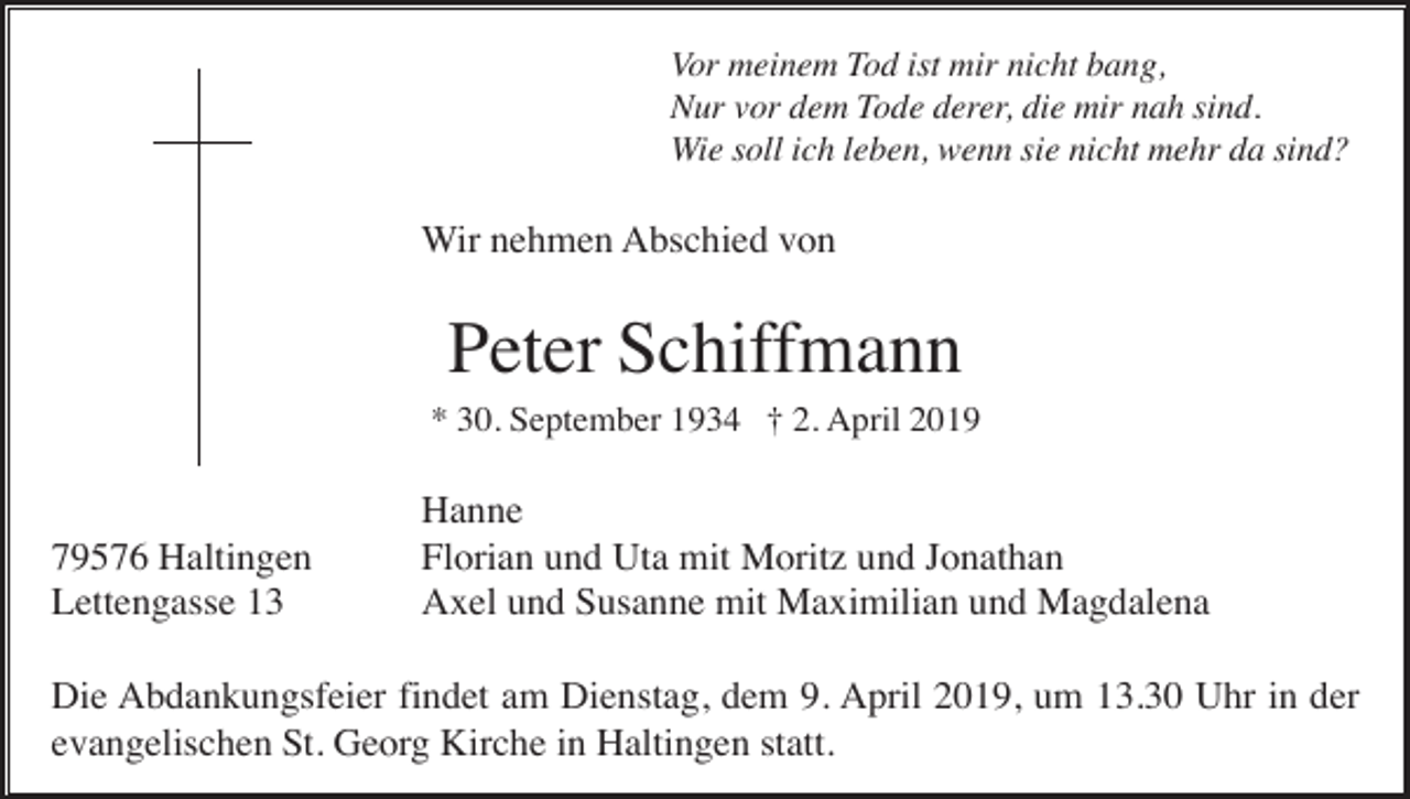 <p>Vor meinem Tod ist mir nicht bang,<br />Nur vor dem Tode derer, die mir nah sind.<br />Wie soll ich leben, wenn sie nicht mehr da sind?</p><p>Wir nehmen Abschied von</p><p>Peter Schiffmann<br />* 30. September 1934 † 2. April 2019</p><p>79576 Haltingen<br />Lettengasse 13</p><p>Hanne<br />Florian und Uta mit Moritz und Jonathan<br />Axel und Susanne mit Maximilian und Magdalena</p><p>Die Abdankungsfeier findet am Dienstag, dem 9. April 2019, um 13.30 Uhr in der<br />evangelischen St. Georg Kirche in Haltingen statt.</p>