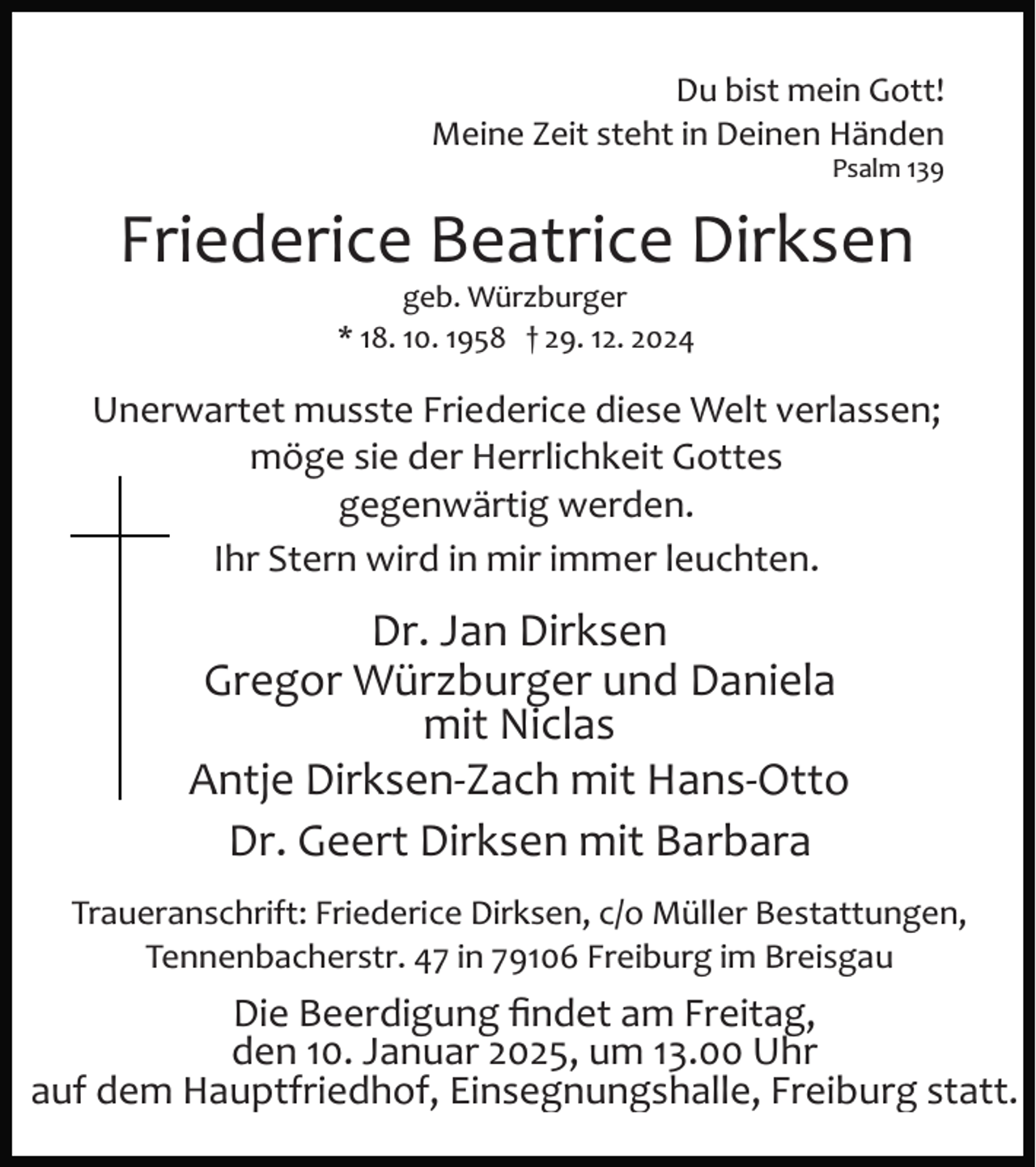 <p>Du bist mein Gott!<br />Meine Zeit steht in Deinen Händen<br />Psalm 139</p>
<p>Friederice Beatrice Dirksen<br />geb. Würzburger<br />* 18. 10. 1958 † 29. 12. 2024</p>
<p>Unerwartet musste Friederice diese Welt verlassen;<br />möge sie der Herrlichkeit Gottes<br />gegenwärtig werden.<br />Ihr Stern wird in mir immer leuchten.</p>
<p>Dr. Jan Dirksen<br />Gregor Würzburger und Daniela<br />mit Niclas<br />Antje Dirksen­Zach mit Hans­Otto<br />Dr. Geert Dirksen mit Barbara<br />Traueranschrift: Friederice Dirksen, c/o Müller Bestattungen,<br />Tennenbacherstr. 47 in 79106 Freiburg im Breisgau</p>
<p>Die Beerdigung ﬁndet am Freitag,<br />den 10. Januar 2025, um 13.00 Uhr<br />auf dem Hauptfriedhof, Einsegnungshalle, Freiburg statt.</p>