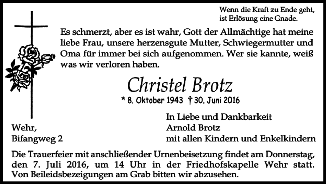 <p>Wenn die Kraft zu Ende geht,<br />ist Erlösung eine Gnade.</p><p>Es schmerzt, aber es ist wahr, Gott der Allmächtige hat meine<br />liebe Frau, unsere herzensgute Mutter, Schwiegermutter und<br />Oma für immer bei sich aufgenommen. Wer sie kannte, weiß<br />was wir verloren haben.</p><p>Christel Brotz</p><p>* 8. Oktober 1943</p><p>Wehr,<br />Bifangweg 2</p><p>30. Juni 2016</p><p>In Liebe und Dankbarkeit<br />Arnold Brotz<br />mit allen Kindern und Enkelkindern</p><p>Die Trauerfeier mit anschließender Urnenbeisetzung findet am Donnerstag,<br />den 7. Juli 2016, um 14 Uhr in der Friedhofskapelle Wehr statt.<br />Von Beileidsbezeigungen am Grab bitten wir abzusehen.</p>