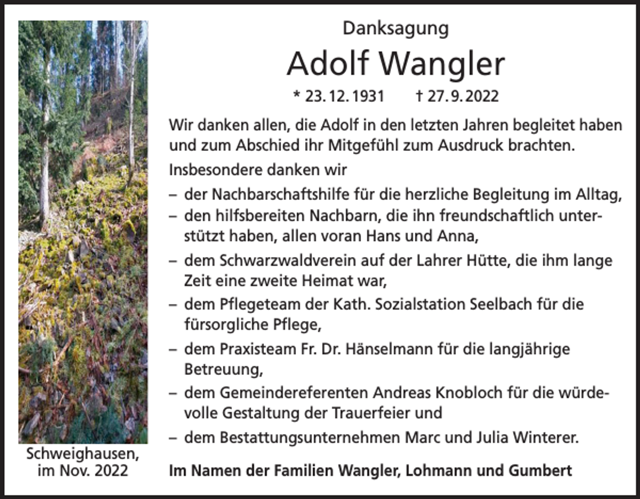 <p>Danksagung</p><p>Adolf Wangler<br />* 23. 12. 1931 † 27. 9. 2022<br />Wir danken allen, die Adolf in den letzten Jahren begleitet haben<br />und zum Abschied ihr Mitgefühl zum Ausdruck brachten.<br />Insbesondere danken wir<br />– der Nachbarschaftshilfe für die herzliche Begleitung im Alltag,<br />– den hilfsbereiten Nachbarn, die ihn freundschaftlich unterstützt haben, allen voran Hans und Anna,<br />– dem Schwarzwaldverein auf der Lahrer Hütte, die ihm lange<br />Zeit eine zweite Heimat war,<br />– dem Pflegeteam der Kath. Sozialstation Seelbach für die<br />fürsorgliche Pflege,<br />– dem Praxisteam Fr. Dr. Hänselmann für die langjährige<br />Betreuung,<br />– dem Gemeindereferenten Andreas Knobloch für die würdevolle Gestaltung der Trauerfeier und<br />Schweighausen,<br />im Nov. 2022</p><p>– dem Bestattungsunternehmen Marc und Julia Winterer.<br />Im Namen der Familien Wangler, Lohmann und Gumbert</p>