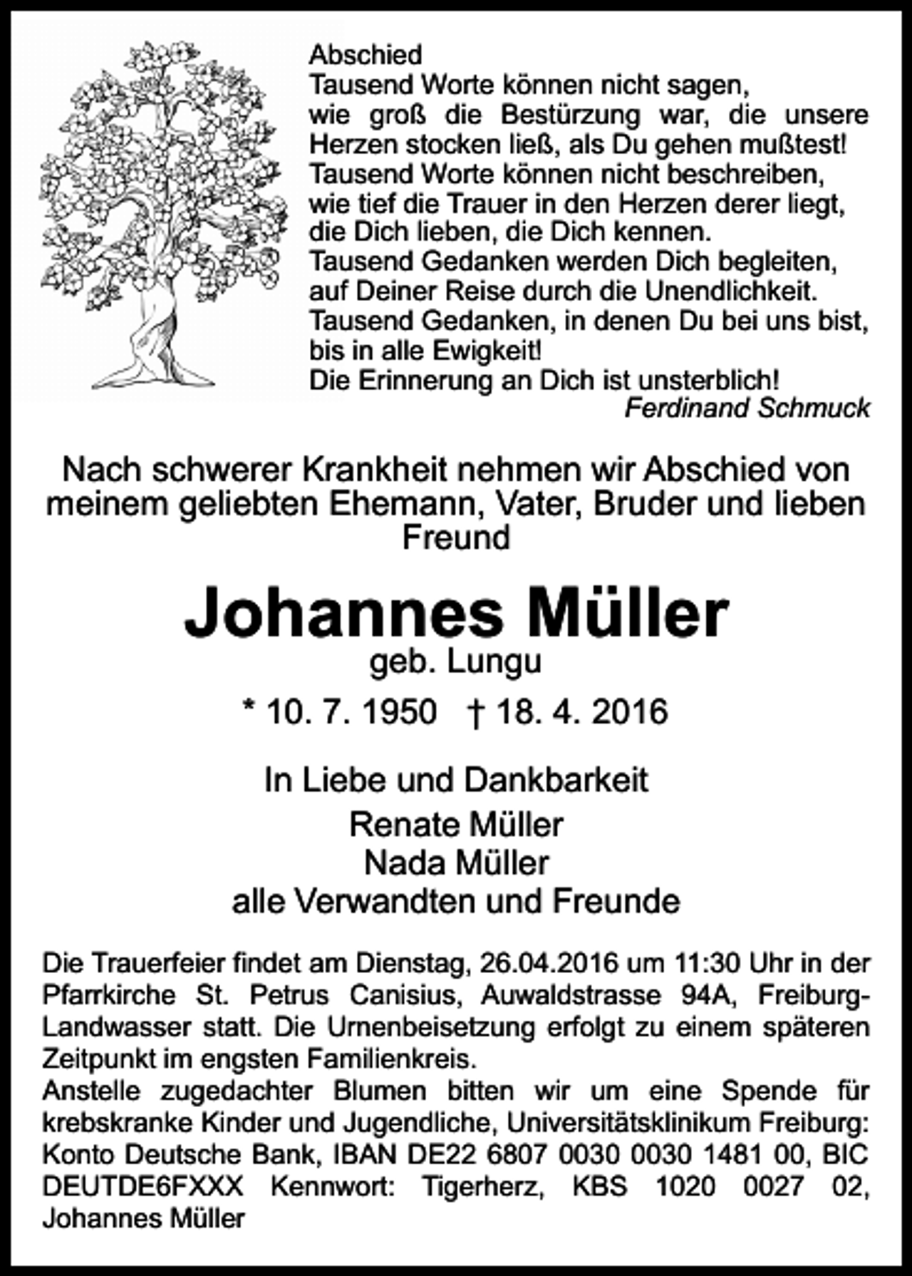<p>Abschied<br />Tausend Worte können nicht sagen,<br />wie groß die Bestürzung war, die unsere<br />Herzen stocken ließ, als Du gehen mußtest!<br />Tausend Worte können nicht beschreiben,<br />wie tief die Trauer in den Herzen derer liegt,<br />die Dich lieben, die Dich kennen.<br />Tausend Gedanken werden Dich begleiten,<br />auf Deiner Reise durch die Unendlichkeit.<br />Tausend Gedanken, in denen Du bei uns bist,<br />bis in alle Ewigkeit!<br />Die Erinnerung an Dich ist unsterblich!<br />Ferdinand Schmuck</p><p>Nach schwerer Krankheit nehmen wir Abschied von<br />meinem geliebten Ehemann, Vater, Bruder und lieben<br />Freund</p><p>Johannes Müller<br />geb. Lungu<br />* 10. 7. 1950 † 18. 4. 2016</p><p>In Liebe und Dankbarkeit<br />Renate Müller<br />Nada Müller<br />alle Verwandten und Freunde<br />Die Trauerfeier findet am Dienstag, 26.04.2016 um 11:30 Uhr in der<br />Pfarrkirche St. Petrus Canisius, Auwaldstrasse 94A, FreiburgLandwasser statt. Die Urnenbeisetzung erfolgt zu einem späteren<br />Zeitpunkt im engsten Familienkreis.<br />Anstelle zugedachter Blumen bitten wir um eine Spende für<br />krebskranke Kinder und Jugendliche, Universitätsklinikum Freiburg:<br />Konto Deutsche Bank, IBAN DE22 6807 1481 00, BIC<br />DEUTDE6FXXX Kennwort: Tigerherz, KBS 102027 02,<br />Johannes Müller</p>