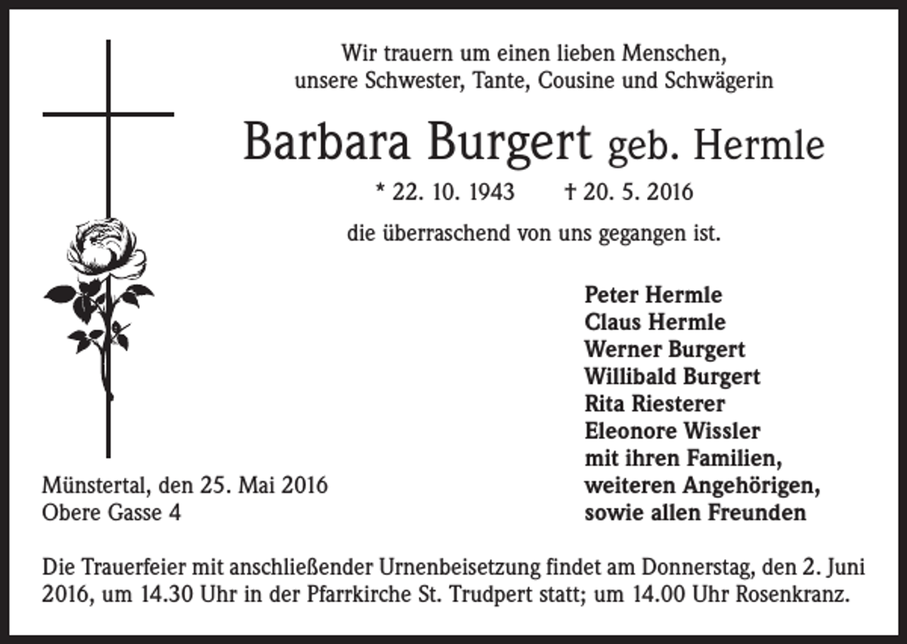 <p>Wir trauern um einen lieben Menschen,<br />unsere Schwester, Tante, Cousine und Schwägerin</p><p>Barbara Burgert geb. Hermle<br />* 22. 10. 1943 † 20. 5. 2016<br />die überraschend von uns gegangen ist.</p><p>Münstertal, den 25. Mai 2016<br />Obere Gasse 4</p><p>Peter Hermle<br />Claus Hermle<br />Werner Burgert<br />Willibald Burgert<br />Rita Riesterer<br />Eleonore Wissler<br />mit ihren Familien,<br />weiteren Angehörigen,<br />sowie allen Freunden</p><p>Die Trauerfeier mit anschließender Urnenbeisetzung findet am Donnerstag, den 2. Juni<br />2016, um 14.30 Uhr in der Pfarrkirche St. Trudpert statt; um 14.00 Uhr Rosenkranz.</p>