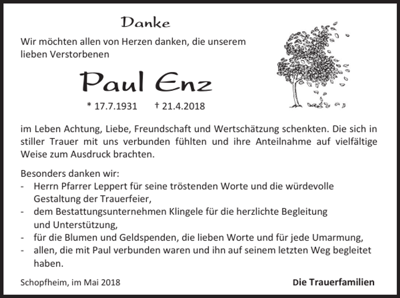 <p>Danke<br />Wir möchten allen von Herzen danken, die unserem<br />lieben Verstorbenen</p><p>Paul Enz<br />* 17.7.1931</p><p>† 21.4.2018</p><p>im Leben Achtung, Liebe, Freundschaft und Wertschätzung schenkten. Die sich in<br />stiller Trauer mit uns verbunden fühlten und ihre Anteilnahme auf vielfältige<br />Weise zum Ausdruck brachten.<br />Besonders danken wir:<br />- Herrn Pfarrer Leppert für seine tröstenden Worte und die würdevolle<br />Gestaltung der Trauerfeier,<br />- dem Bestattungsunternehmen Klingele für die herzlichte Begleitung<br />und Unterstützung,<br />- für die Blumen und Geldspenden, die lieben Worte und für jede Umarmung,<br />- allen, die mit Paul verbunden waren und ihn auf seinem letzten Weg begleitet<br />haben.<br />Schopfheim, im Mai 2018</p><p>Die Trauerfamilien</p>