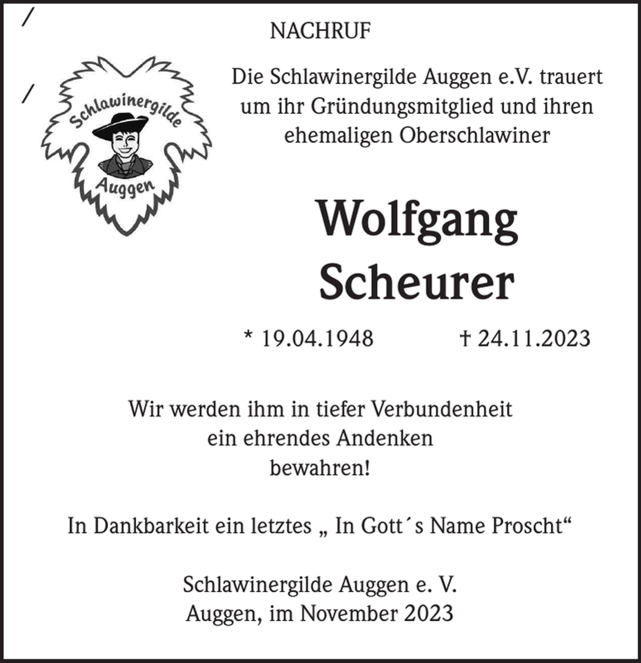 <p>/<br />/</p><p>NACHRUF<br />Die Schlawinergilde Auggen e.V. trauert<br />um ihr Gründungsmitglied und ihren<br />ehemaligen Oberschlawiner</p><p>Wolfgang<br />Scheurer<br />* 19.04.1948</p><p>† 24.11.2023</p><p>Wir werden ihm in tiefer Verbundenheit<br />ein ehrendes Andenken<br />bewahren!<br />In Dankbarkeit ein letztes „ In Gott´s Name Proscht“<br />Schlawinergilde Auggen e. V.<br />Auggen, im November 2023</p>