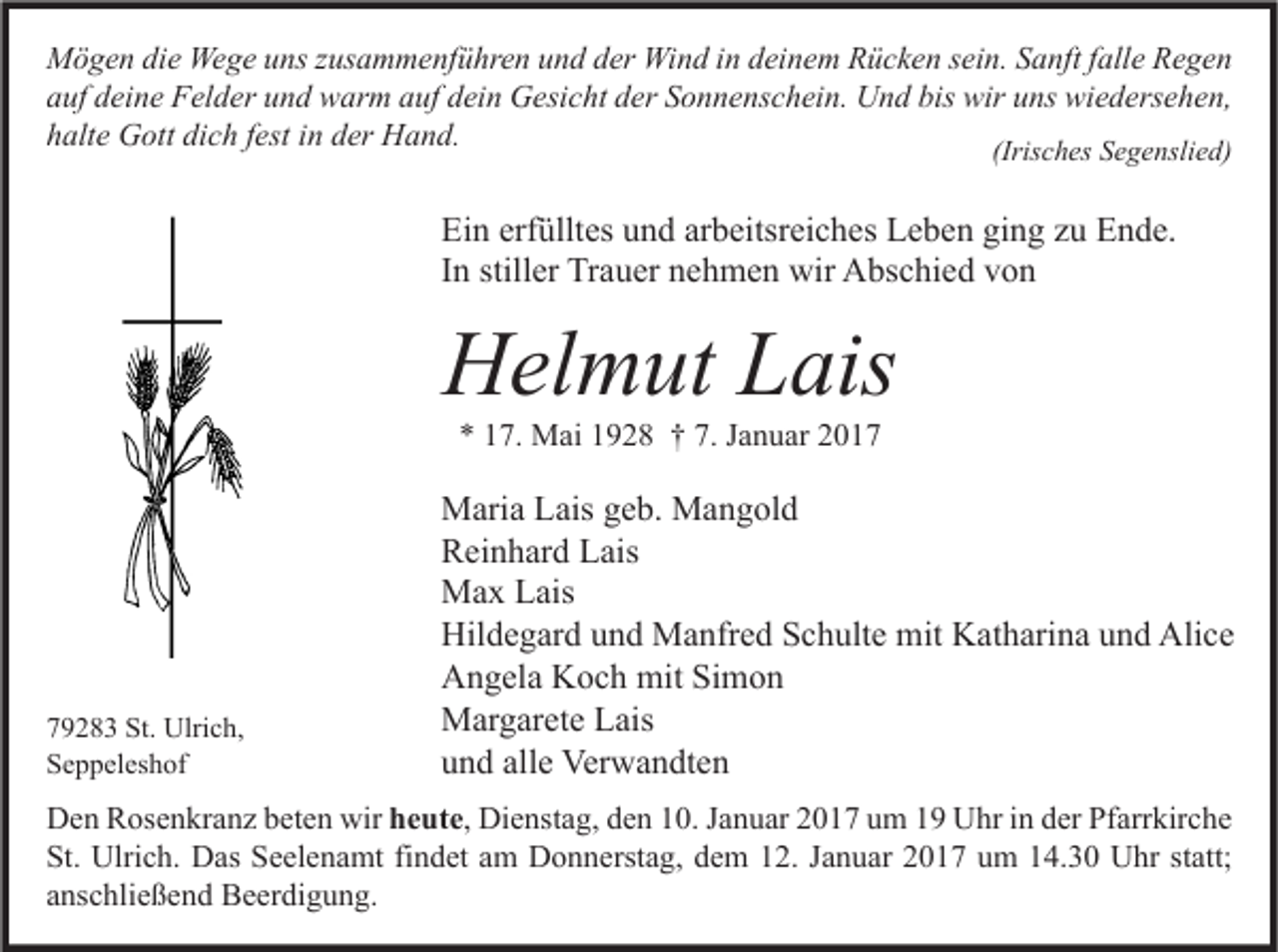<p>Mögen die Wege uns zusammenführen und der Wind in deinem Rücken sein. Sanft falle Regen<br />auf deine Felder und warm auf dein Gesicht der Sonnenschein. Und bis wir uns wiedersehen,<br />halte Gott dich fest in der Hand.<br />(Irisches Segenslied)</p><p>Ein erfülltes und arbeitsreiches Leben ging zu Ende.<br />In stiller Trauer nehmen wir Abschied von</p><p>Helmut Lais<br />* 17. Mai 1928 † 7. Januar 2019283 St. Ulrich,<br />Seppeleshof</p><p>Maria Lais geb. Mangold<br />Reinhard Lais<br />Max Lais<br />Hildegard und Manfred Schulte mit Katharina und Alice<br />Angela Koch mit Simon<br />Margarete Lais<br />und alle Verwandten</p><p>Den Rosenkranz beten wir heute, Dienstag, den 10. Januar 2017 um 19 Uhr in der Pfarrkirche<br />St. Ulrich. Das Seelenamt findet am Donnerstag, dem 12. Januar 2017 um 14.30 Uhr statt;<br />anschließend Beerdigung.</p>