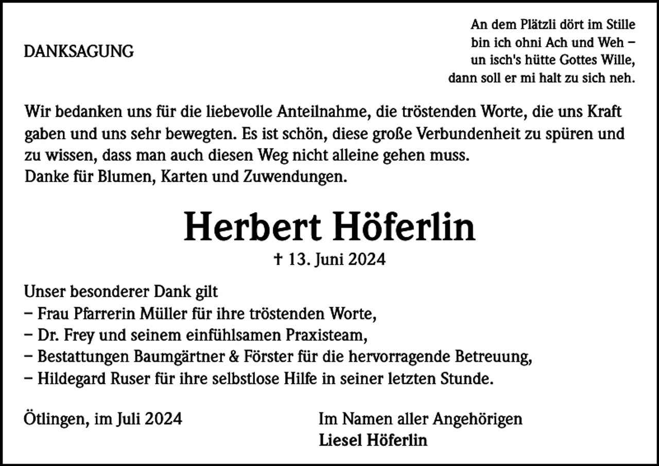 <p>An dem Plätzli dört im Stille<br />bin ich ohni Ach und Weh –<br />un isch's hütte Gottes Wille,<br />dann soll er mi halt zu sich neh.</p><p>DANKSAGUNG</p><p>Wir bedanken uns für die liebevolle Anteilnahme, die tröstenden Worte, die uns Kraft<br />gaben und uns sehr bewegten. Es ist schön, diese große Verbundenheit zu spüren und<br />zu wissen, dass man auch diesen Weg nicht alleine gehen muss.<br />Danke für Blumen, Karten und Zuwendungen.</p><p>Herbert Höferlin<br />† 13. Juni 2024<br />Unser besonderer Dank gilt<br />– Frau Pfarrerin Müller für ihre tröstenden Worte,<br />– Dr. Frey und seinem einfühlsamen Praxisteam,<br />– Bestattungen Baumgärtner &amp; Förster für die hervorragende Betreuung,<br />– Hildegard Ruser für ihre selbstlose Hilfe in seiner letzten Stunde.<br />Ötlingen, im Juli 2024</p><p>Im Namen aller Angehörigen<br />Liesel Höferlin</p>