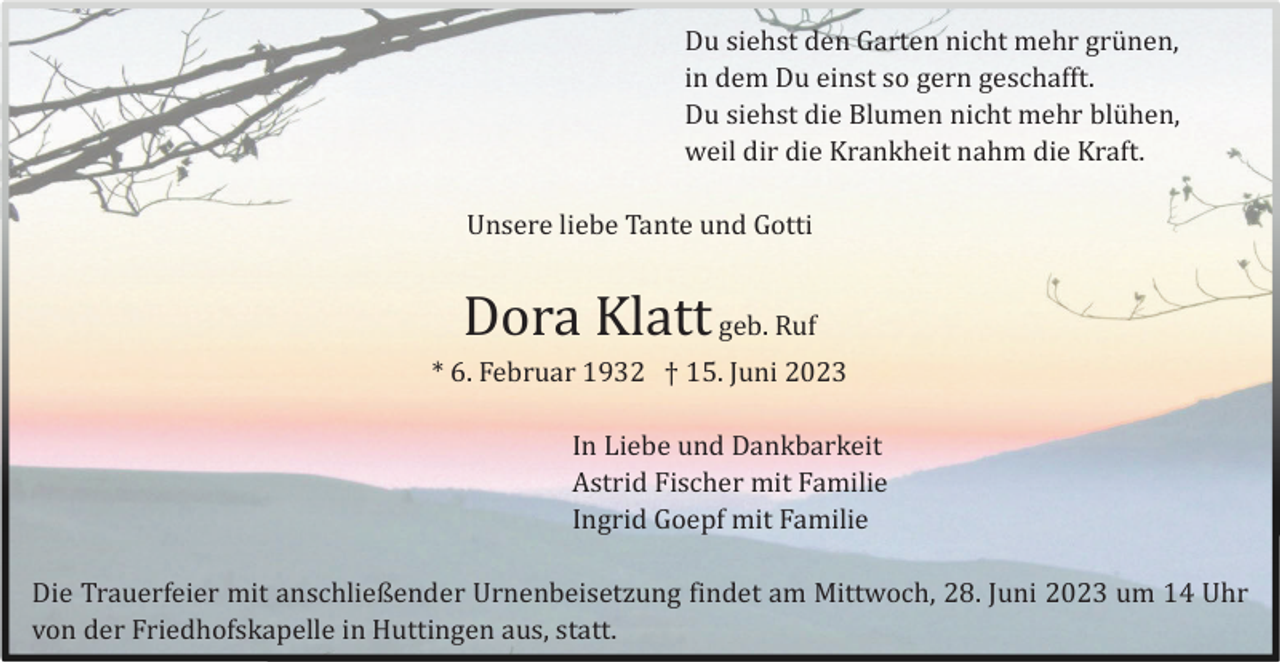<p>Du siehst den Garten nicht mehr grü nen,<br />in dem Du einst so gern geschafft.<br />Du siehst die Blumen nicht mehr blü hen,<br />weil dir die Krankheit nahm die Kraft.<br />Unsere liebe Tante und Gotti</p><p>Dora Klatt geb. Ruf<br />* 6. Februar 1932 † 15. Juni 2023<br />In Liebe und Dankbarkeit<br />Astrid Fischer mit Familie<br />Ingrid Goepf mit Familie<br />Die Trauerfeier mit anschließender Urnenbeisetzung findet am Mittwoch, 28. Juni 2023 um 14 Uhr<br />von der Friedhofskapelle in Huttingen aus, statt.</p>