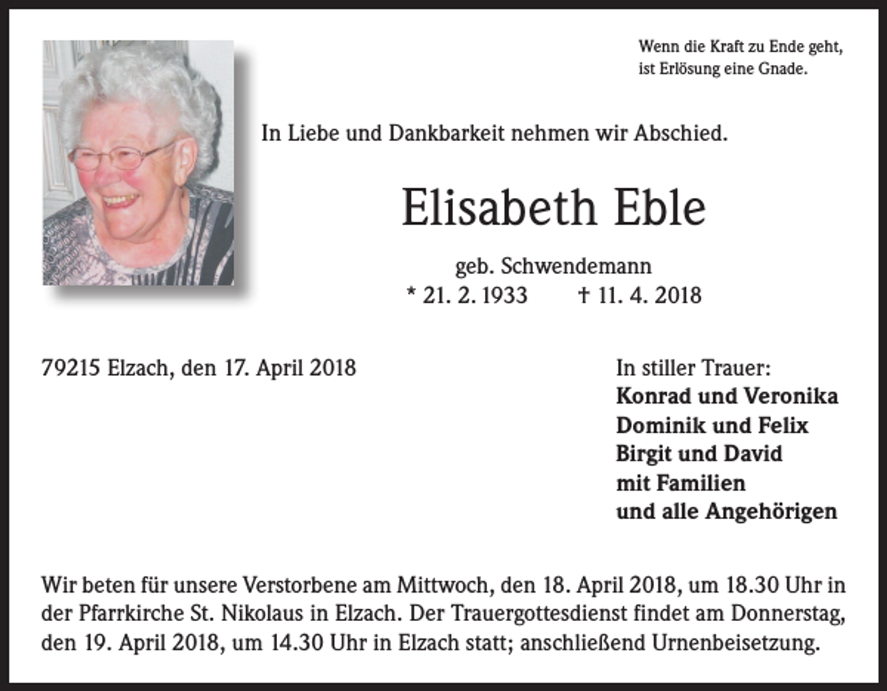 <p>Wenn die Kraft zu Ende geht,<br />ist Erlösung eine Gnade.</p><p>In Liebe und Dankbarkeit nehmen wir Abschied.</p><p>Elisabeth Eble<br />geb. Schwendemann<br />* 21. 2. 1933 † 11. 4. 2018<br />79215 Elzach, den 17. April 2018</p><p>In stiller Trauer:<br />Konrad und Veronika<br />Dominik und Felix<br />Birgit und David<br />mit Familien<br />und alle Angehörigen</p><p>Wir beten für unsere Verstorbene am Mittwoch, den 18. April 2018, um 18.30 Uhr in<br />der Pfarrkirche St. Nikolaus in Elzach. Der Trauergottesdienst findet am Donnerstag,<br />den 19. April 2018, um 14.30 Uhr in Elzach statt; anschließend Urnenbeisetzung.</p>