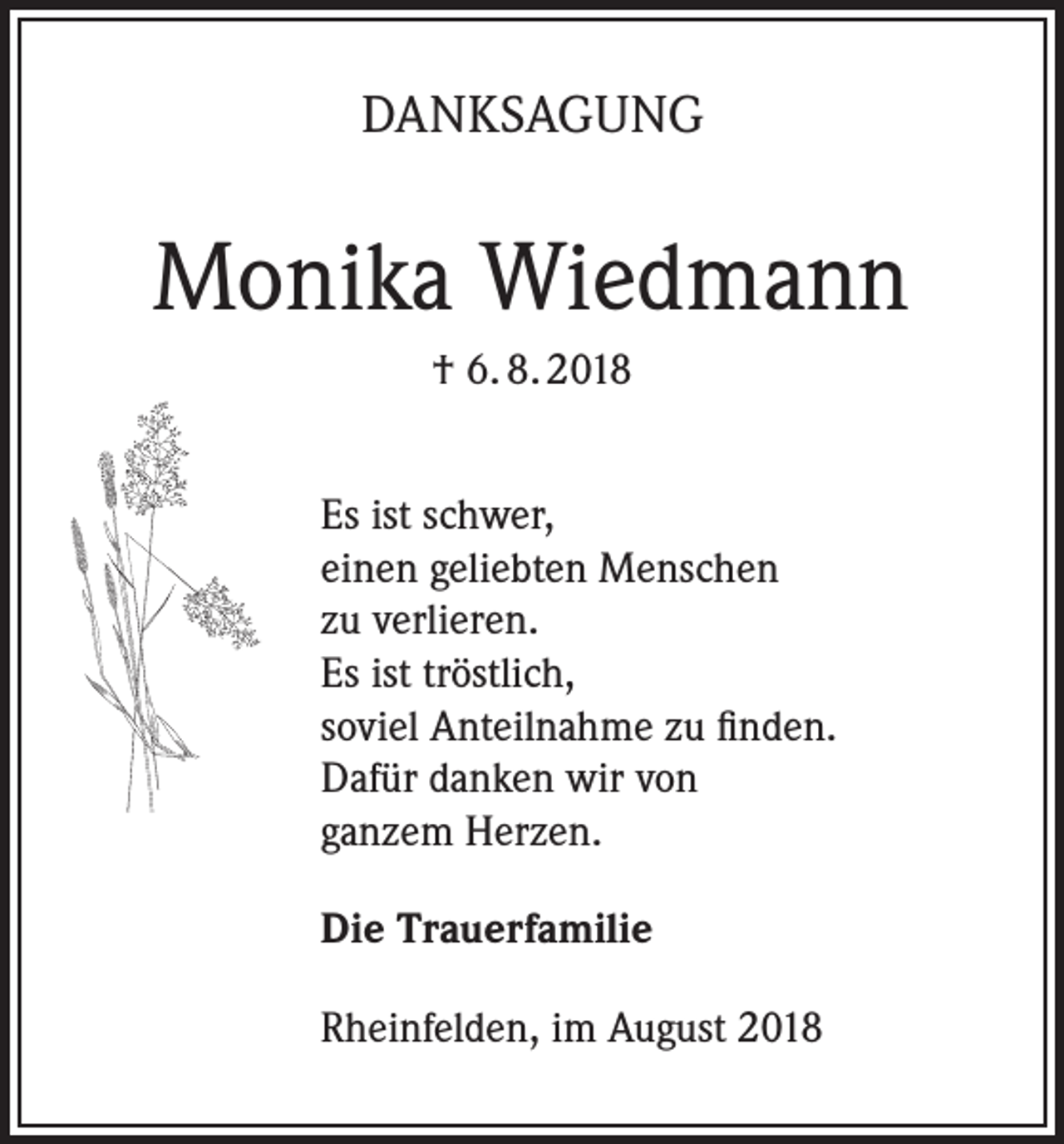 <p>DANKSAGUNG</p><p>Monika Wiedmann<br />† 6. 8. 2018<br />Es ist schwer,<br />einen geliebten Menschen<br />zu verlieren.<br />Es ist tröstlich,<br />soviel Anteilnahme zu finden.<br />Dafür danken wir von<br />ganzem Herzen.<br />Die Trauerfamilie<br />Rheinfelden, im August 2018</p>