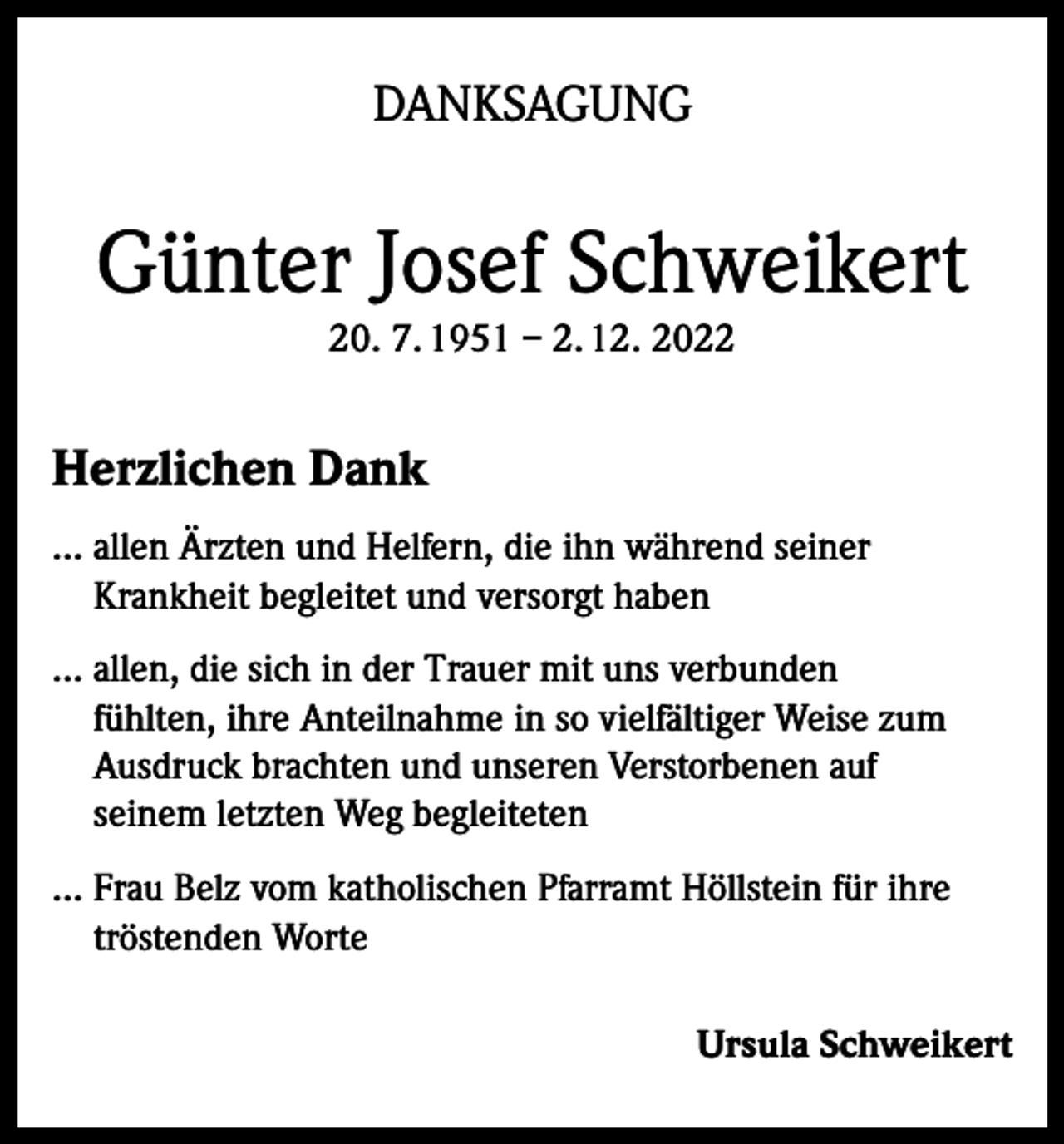 <p>DANKSAGUNG</p><p>Günter Josef Schweikert<br />20. 7. 1951 – 2. 12. 2022</p><p>Herzlichen Dank<br />... allen Ärzten und Helfern, die ihn während seiner<br />Krankheit begleitet und versorgt haben<br />... allen, die sich in der Trauer mit uns verbunden<br />fühlten, ihre Anteilnahme in so vielfältiger Weise zum<br />Ausdruck brachten und unseren Verstorbenen auf<br />seinem letzten Weg begleiteten<br />... Frau Belz vom katholischen Pfarramt Höllstein für ihre<br />tröstenden Worte<br />Ursula Schweikert</p>