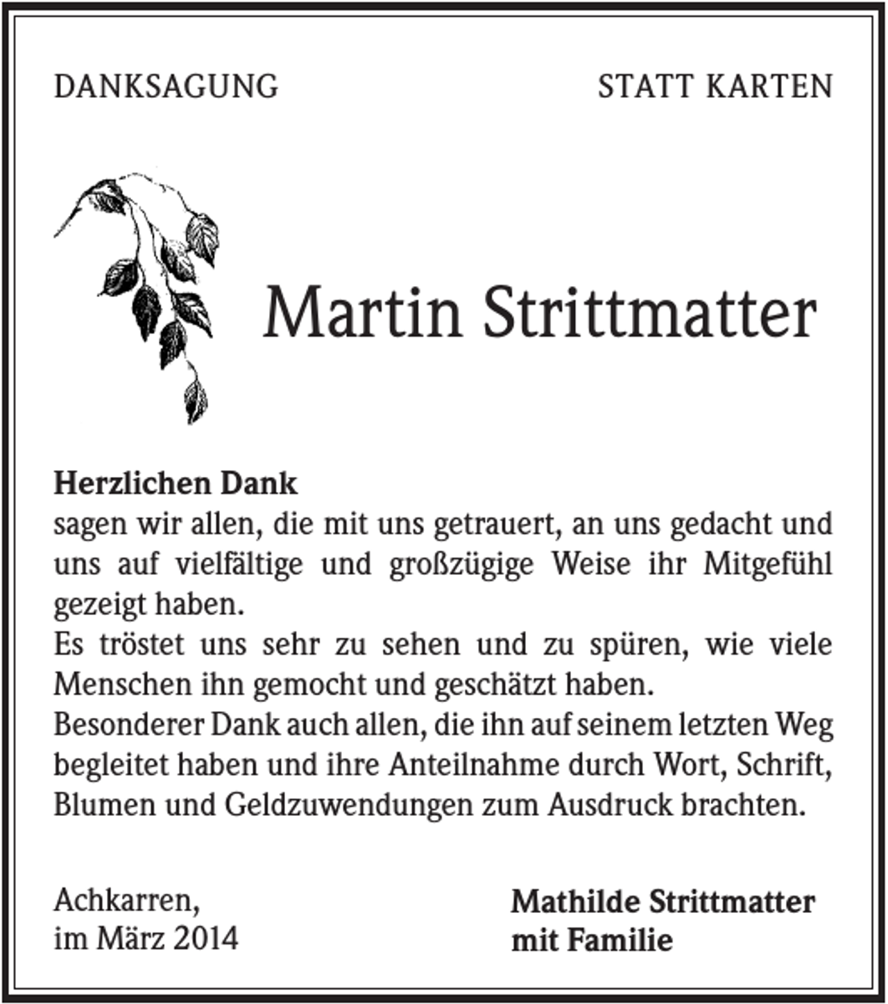 <p>DANKSAGUNG</p><p>STATT KARTEN</p><p>Martin Strittmatter<br />Herzlichen Dank<br />sagen wir allen, die mit uns getrauert, an uns gedacht und<br />uns auf vielfältige und großzügige Weise ihr Mitgefühl<br />gezeigt haben.<br />Es tröstet uns sehr zu sehen und zu spüren, wie viele<br />Menschen ihn gemocht und geschätzt haben.<br />Besonderer Dank auch allen, die ihn auf seinem letzten Weg<br />begleitet haben und ihre Anteilnahme durch Wort, Schrift,<br />Blumen und Geldzuwendungen zum Ausdruck brachten.<br />Achkarren,<br />im März 2014</p><p>Mathilde Strittmatter<br />mit Familie</p>