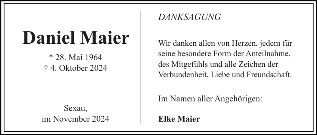 <p>DANKSAGUNG</p><p>Daniel Maier<br />* 28. Mai 1964<br />† 4. Oktober 2024</p><p>Sexau,<br />im November 2024</p><p>Wir danken allen von Herzen, jedem für<br />seine besondere Form der Anteilnahme,<br />des Mitgefühls und alle Zeichen der<br />Verbundenheit, Liebe und Freundschaft.</p><p>Im Namen aller Angehörigen:<br />Elke Maier</p>