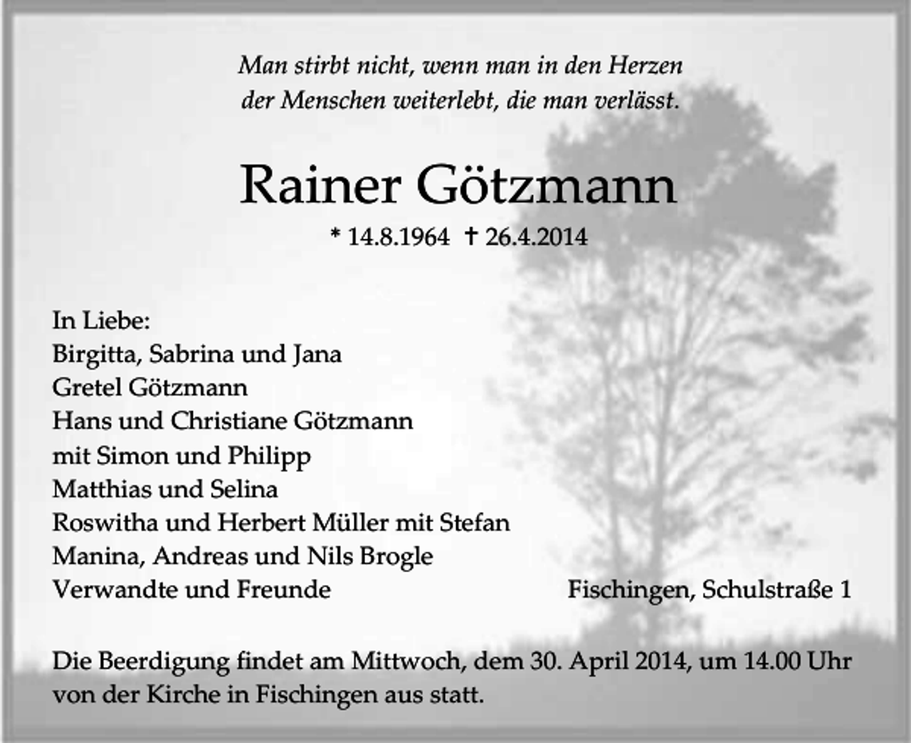 <p>Man stirbt nicht, wenn man in den Herzen<br />der Menschen weiterlebt, die man verlässt.</p><p>Rainer Götzmann<br />* 14.8.1964  26.4.2014<br />In Liebe:<br />Birgitta, Sabrina und Jana<br />Gretel Götzmann<br />Hans und Christiane Götzmann<br />mit Simon und Philipp<br />Matthias und Selina<br />Roswitha und Herbert Müller mit Stefan<br />Manina, Andreas und Nils Brogle<br />Verwandte und Freunde</p><p>Fischingen, Schulstraße 1</p><p>Die Beerdigung findet am Mittwoch, dem 30. April 2014, um 14.00 Uhr<br />von der Kirche in Fischingen aus statt.</p>