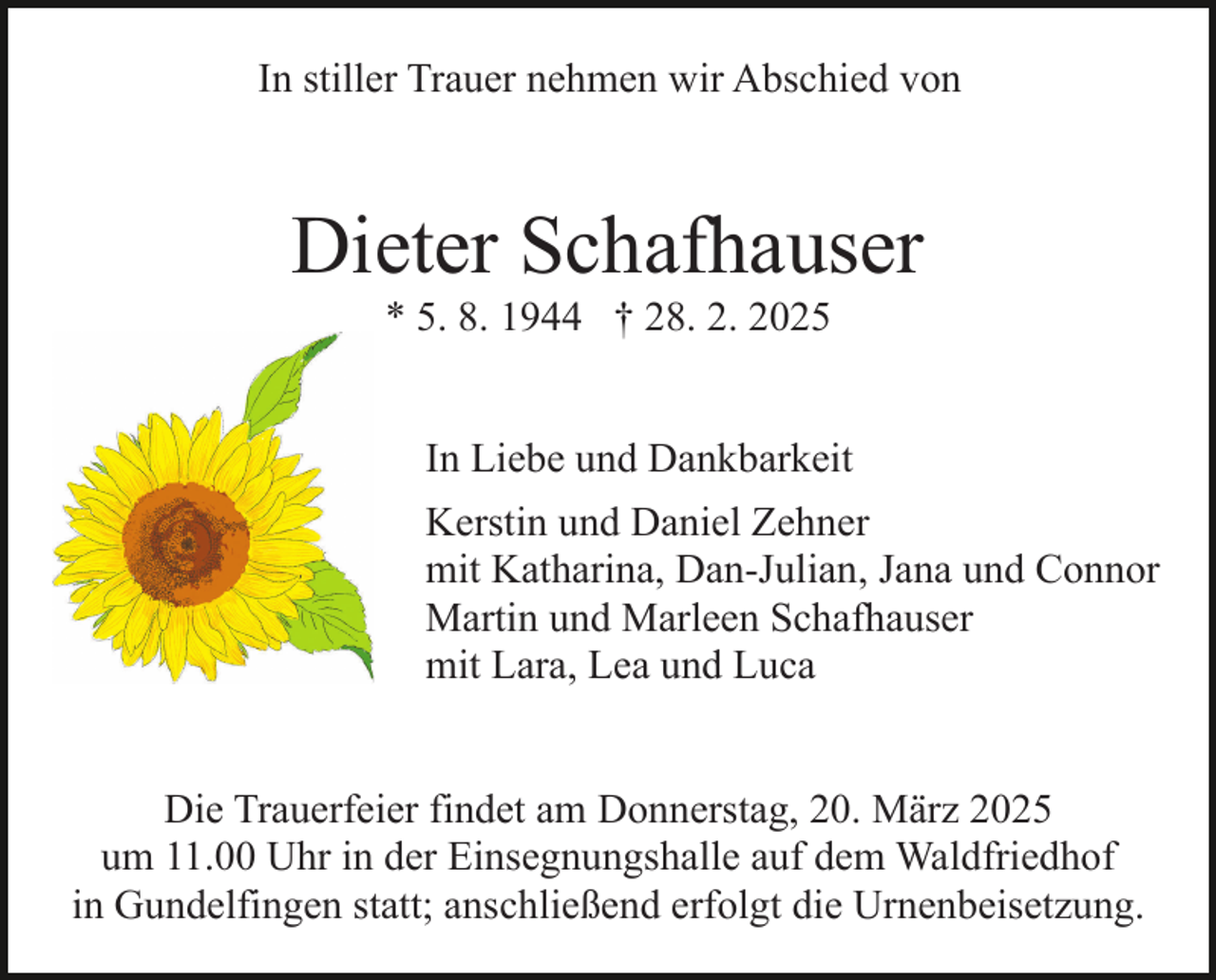 <p>In stiller Trauer nehmen wir Abschied von</p><p>Dieter Schafhauser<br />* 5. 8. 1944 † 28. 2. 2025<br />In Liebe und Dankbarkeit<br />Kerstin und Daniel Zehner<br />mit Katharina, Dan-Julian, Jana und Connor<br />Martin und Marleen Schafhauser<br />mit Lara, Lea und Luca<br />Die Trauerfeier findet am Donnerstag, 20. März 2025<br />um 11.00 Uhr in der Einsegnungshalle auf dem Waldfriedhof<br />in Gundelfingen statt; anschließend erfolgt die Urnenbeisetzung.</p>