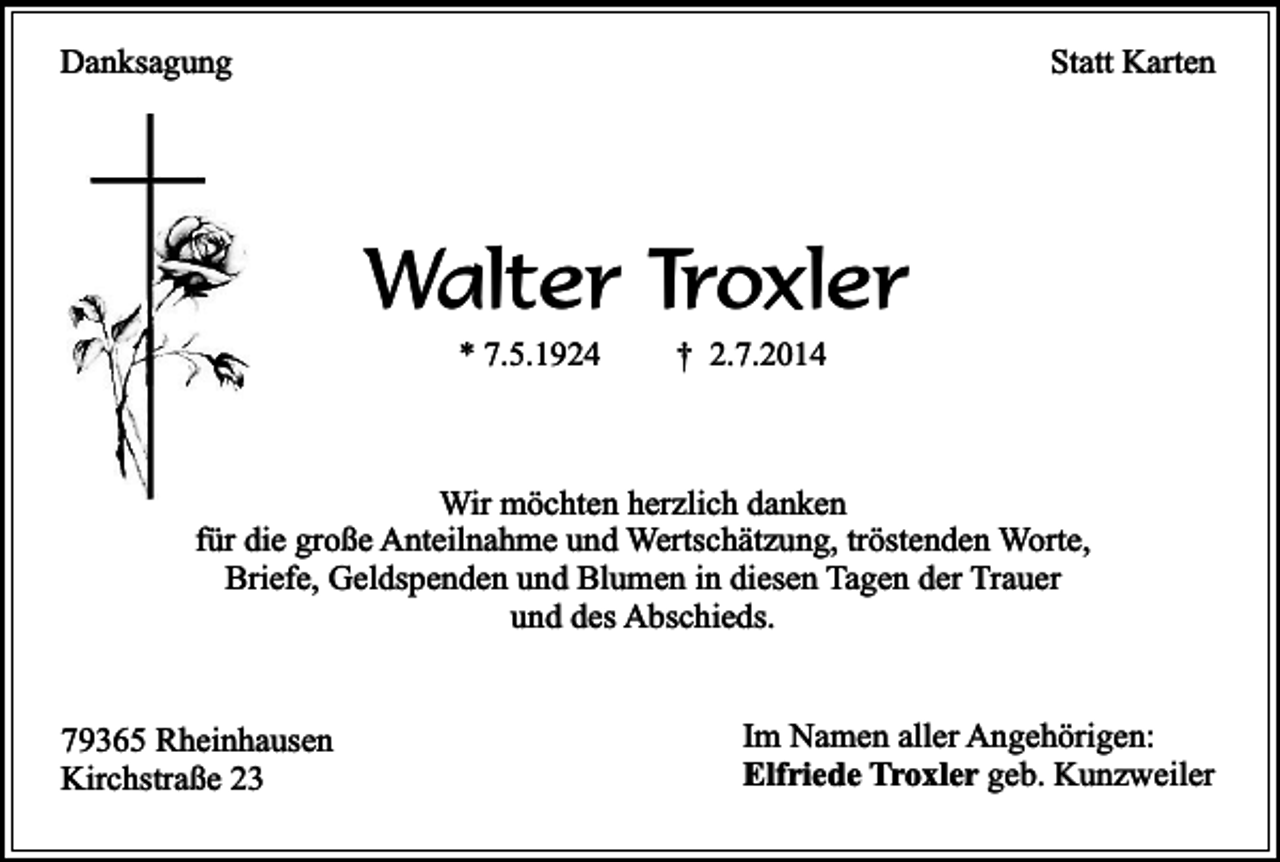 <p>Danksagung</p><p>Statt Karten</p><p>Walter Troxler<br />* 7.5.1924</p><p>† 2.7.2014</p><p>Wir möchten herzlich danken<br />für die große Anteilnahme und Wertschätzung, tröstenden Worte,<br />Briefe, Geldspenden und Blumen in diesen Tagen der Trauer<br />und des Abschieds.<br />79365 Rheinhausen<br />Kirchstraße 23</p><p>Im Namen aller Angehörigen:<br />Elfriede Troxler geb. Kunzweiler</p>