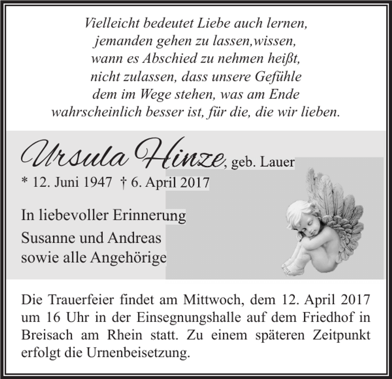 <p>Vielleicht bedeutet Liebe auch lernen,<br />jemanden gehen zu lassen,wissen,<br />wann es Abschied zu nehmen heißt,<br />nicht zulassen, dass unsere Gefühle<br />dem im Wege stehen, was am Ende<br />wahrscheinlich besser ist, für die, die wir lieben.</p><p>Ursula Hinze</p><p>, geb. Lauer</p><p>* 12. Juni 1947 † 6. April 2017</p><p>In liebevoller Erinnerung<br />Susanne und Andreas<br />sowie alle Angehörige<br />Die Trauerfeier findet am Mittwoch, dem 12. April 2017<br />um 16 Uhr in der Einsegnungshalle auf dem Friedhof in<br />Breisach am Rhein statt. Zu einem späteren Zeitpunkt<br />erfolgt die Urnenbeisetzung.</p>