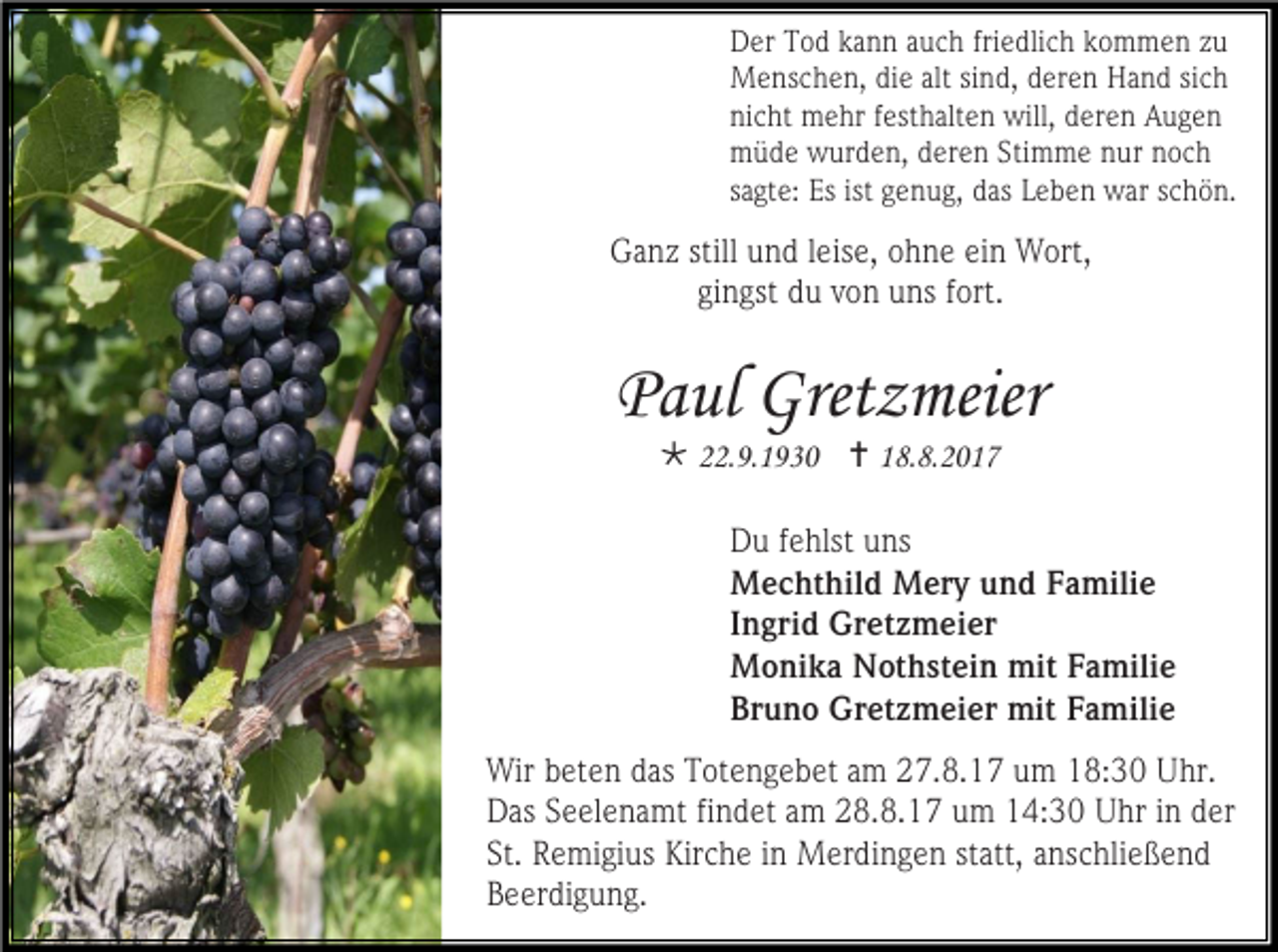<p>Der Tod kann auch friedlich kommen zu<br />Menschen, die alt sind, deren Hand sich<br />nicht mehr festhalten will, deren Augen<br />müde wurden, deren Stimme nur noch<br />sagte: Es ist genug, das Leben war schön.</p><p>Ganz still und leise, ohne ein Wort,<br />gingst du von uns fort.</p><p>Paul Gretzmeier<br /> 22.9.1930  18.8.2017</p><p>Du fehlst uns<br />Mechthild Mery und Familie<br />Ingrid Gretzmeier<br />Monika Nothstein mit Familie<br />Bruno Gretzmeier mit Familie<br />Wir beten das Totengebet am 27.8.17 um 18:30 Uhr.<br />Das Seelenamt findet am 28.8.17 um 14:30 Uhr in der<br />St. Remigius Kirche in Merdingen statt, anschließend<br />Beerdigung.</p>