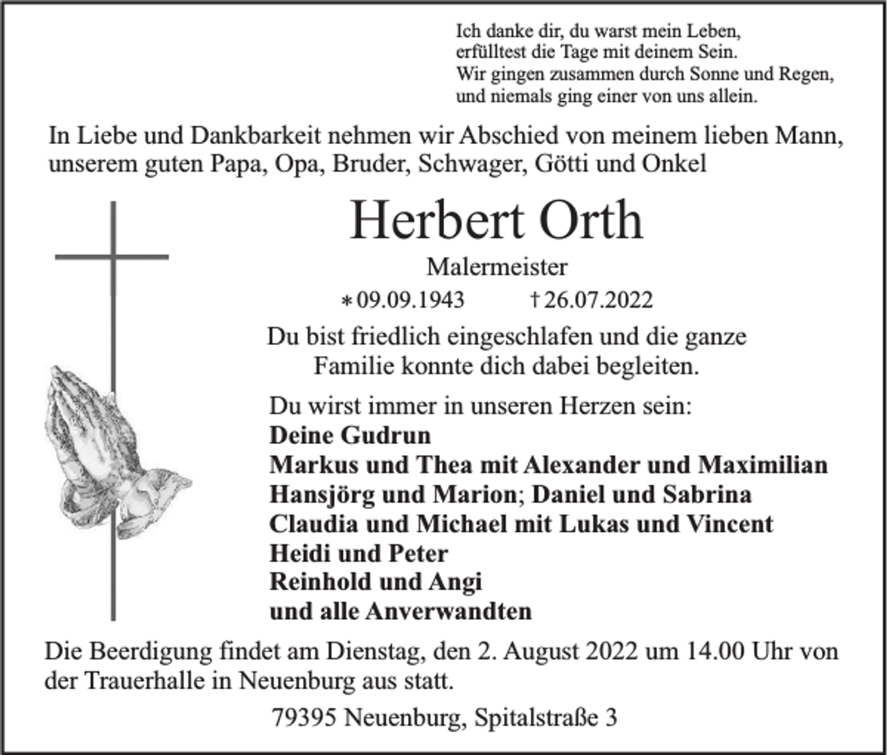 <p>Ich danke dir, du warst mein Leben,<br />erfülltest die Tage mit deinem Sein.<br />Wir gingen zusammen durch Sonne und Regen,<br />und niemals ging einer von uns allein.</p><p>In Liebe und Dankbarkeit nehmen wir Abschied von meinem lieben Mann,<br />unserem guten Papa, Opa, Bruder, Schwager, Götti und Onkel</p><p>Herbert Orth<br />Malermeister<br />† 26.07.2022<br />* 09.09.1943<br />Du bist friedlich eingeschlafen und die ganze<br />Familie konnte dich dabei begleiten.</p><p>Du wirst immer in unseren Herzen sein:<br />Deine Gudrun<br />Markus und Thea mit Alexander und Maximilian<br />Hansjörg und Marion; Daniel und Sabrina<br />Claudia und Michael mit Lukas und Vincent<br />Heidi und Peter<br />Reinhold und Angi<br />und alle Anverwandten<br />Die Beerdigung findet am Dienstag, den 2. August 2022 um 14.00 Uhr von<br />der Trauerhalle in Neuenburg aus statt.<br />79395 Neuenburg, Spitalstraße 3</p>
