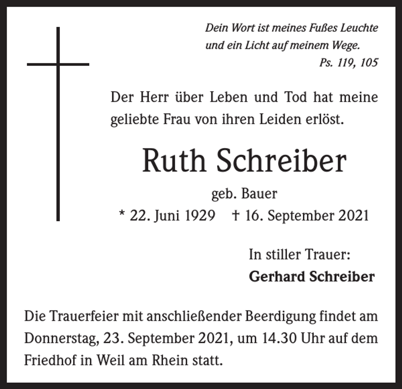 <p>Dein Wort ist meines Fußes Leuchte<br />und ein Licht auf meinem Wege.</p><p>Ps. 119, 105</p><p>Der Herr über Leben und Tod hat meine<br />geliebte Frau von ihren Leiden erlöst.</p><p>Ruth Schreiber<br />geb. Bauer<br />* 22. Juni 1929 † 16. September 2021<br />In stiller Trauer:<br />Gerhard Schreiber<br />Die Trauerfeier mit anschließender Beerdigung findet am<br />Donnerstag, 23. September 2021, um 14.30 Uhr auf dem<br />Friedhof in Weil am Rhein statt.</p>