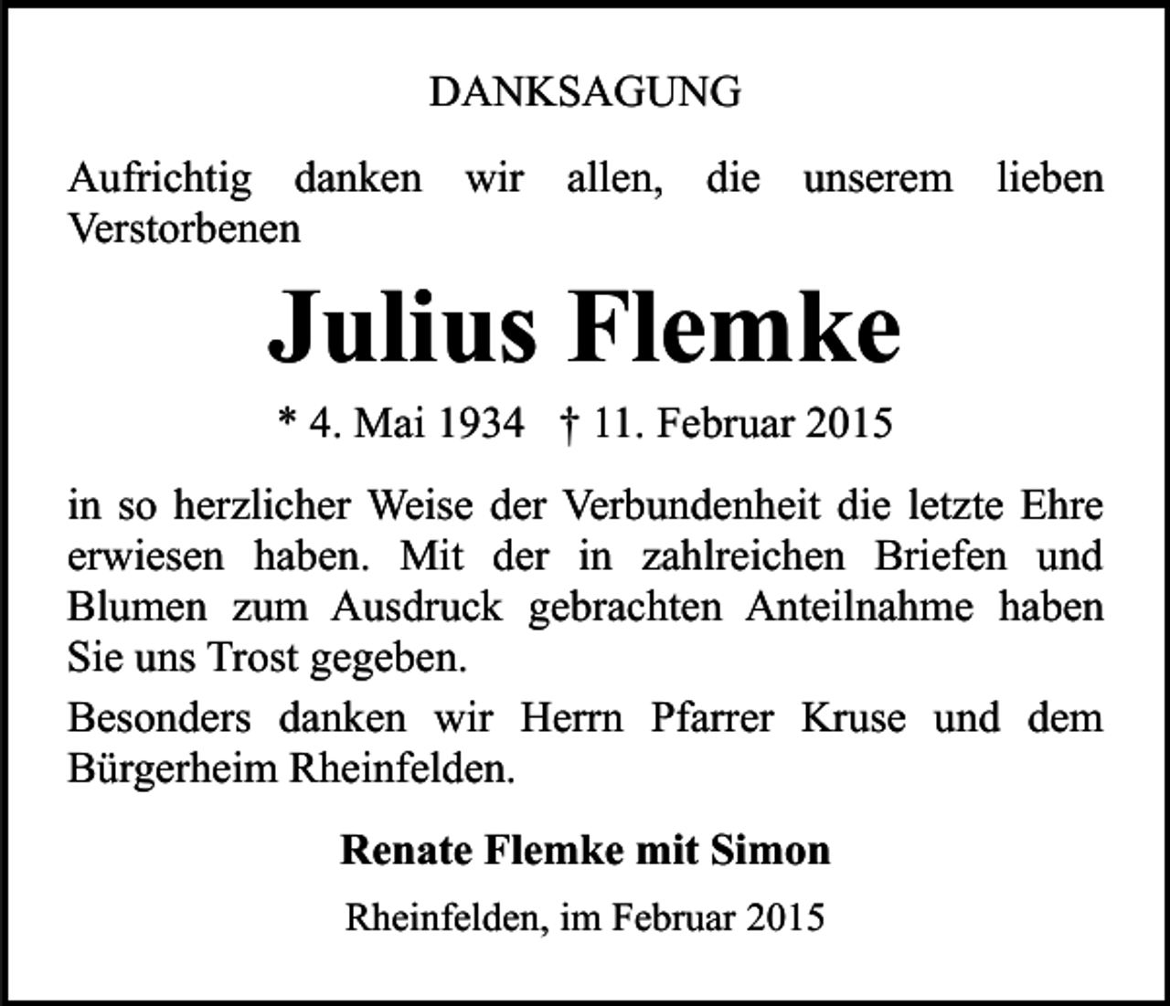 <p>DANKSAGUNG<br />Aufrichtig danken wir allen, die unserem lieben<br />Verstorbenen</p><p>Julius Flemke<br />* 4. Mai 1934 † 11. Februar 2015</p><p>in so herzlicher Weise der Verbundenheit die letzte Ehre<br />erwiesen haben. Mit der in zahlreichen Briefen und<br />Blumen zum Ausdruck gebrachten Anteilnahme haben<br />Sie uns Trost gegeben.<br />Besonders danken wir Herrn Pfarrer Kruse und dem<br />Bürgerheim Rheinfelden.<br />Renate Flemke mit Simon<br />Rheinfelden, im Februar 2015</p>