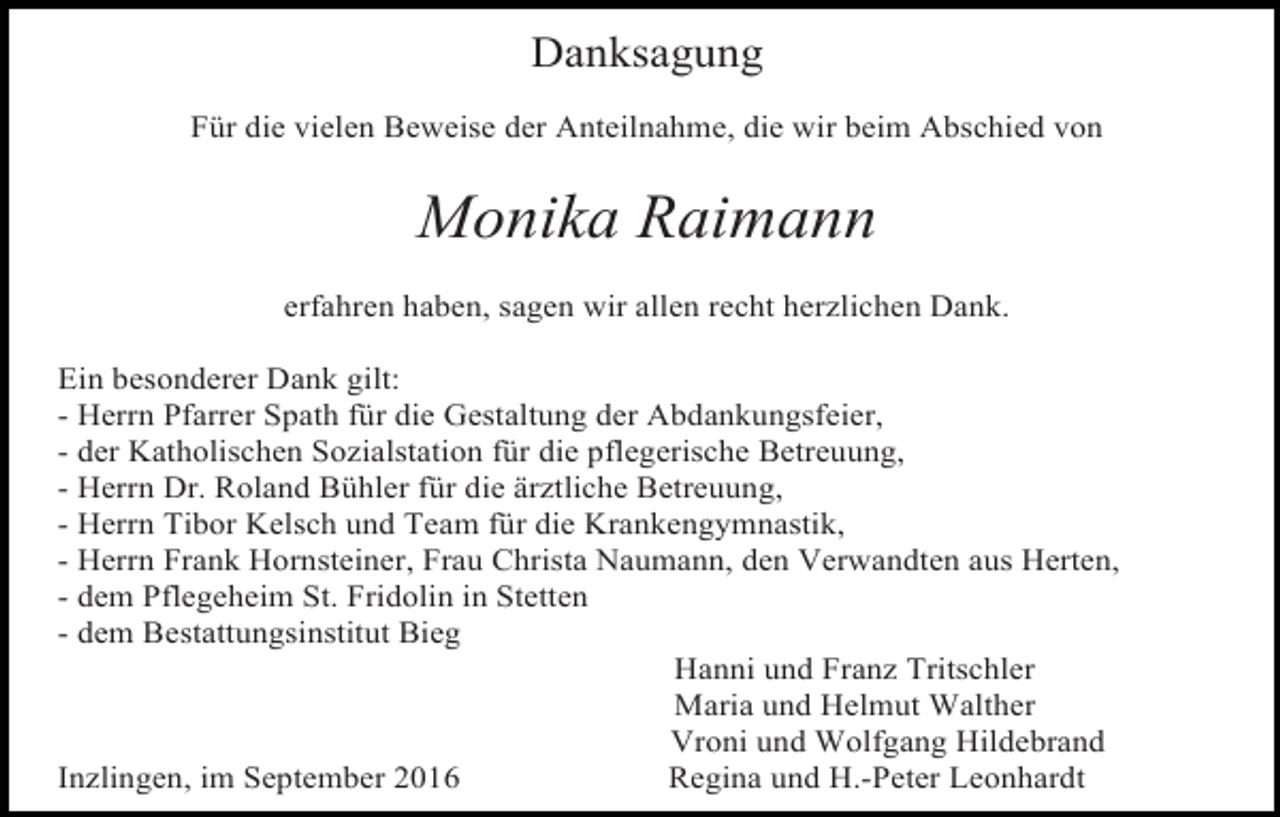 <p>Danksagung<br />Für die vielen Beweise der Anteilnahme, die wir beim Abschied von</p><p>Monika Raimann<br />erfahren haben, sagen wir allen recht herzlichen Dank.<br />Ein besonderer Dank gilt:<br />- Herrn Pfarrer Spath für die Gestaltung der Abdankungsfeier,<br />- der Katholischen Sozialstation für die pflegerische Betreuung,<br />- Herrn Dr. Roland Bühler für die ärztliche Betreuung,<br />- Herrn Tibor Kelsch und Team für die Krankengymnastik,<br />- Herrn Frank Hornsteiner, Frau Christa Naumann, den Verwandten aus Herten,<br />- dem Pflegeheim St. Fridolin in Stetten<br />- dem Bestattungsinstitut Bieg<br />Hanni und Franz Tritschler<br />Maria und Helmut Walther<br />Vroni und Wolfgang Hildebrand<br />Inzlingen, im September 2016<br />Regina und H.-Peter Leonhardt</p>