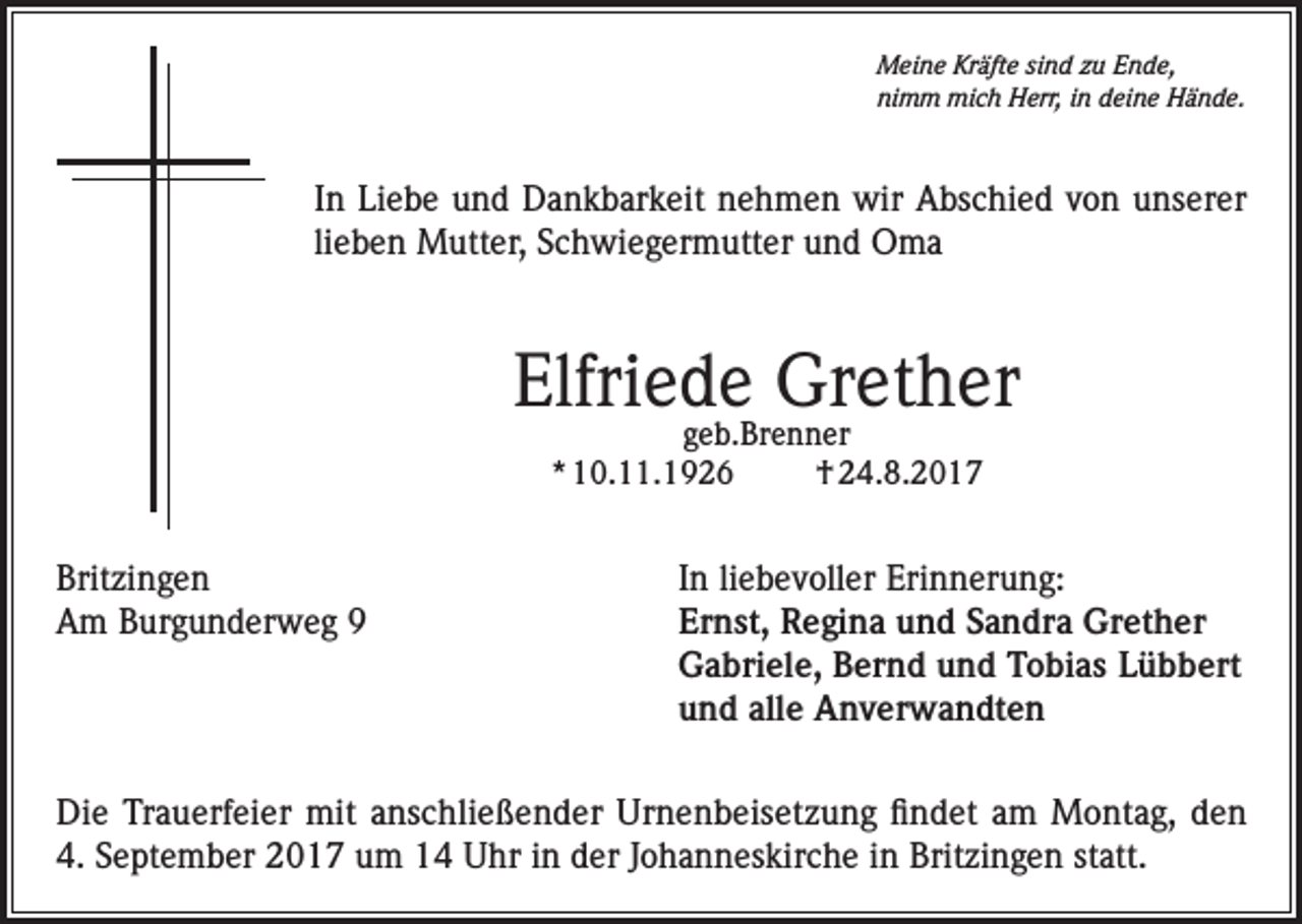 <p>Meine Kräfte sind zu Ende,<br />nimm mich Herr, in deine Hände.</p><p>In Liebe und Dankbarkeit nehmen wir Abschied von unserer<br />lieben Mutter, Schwiegermutter und Oma</p><p>Elfriede Grether<br />geb.Brenner<br />* 10.11.1926<br />† 24.8.2017</p><p>Britzingen<br />In liebevoller Erinnerung:<br />Am Burgunderweg 9 Ernst, Regina und Sandra Grether<br />Gabriele, Bernd und Tobias Lübbert<br />und alle Anverwandten<br />Die Trauerfeier mit anschließender Urnenbeisetzung findet am Montag, den<br />4. September 2017 um 14 Uhr in der Johanneskirche in Britzingen statt.</p>