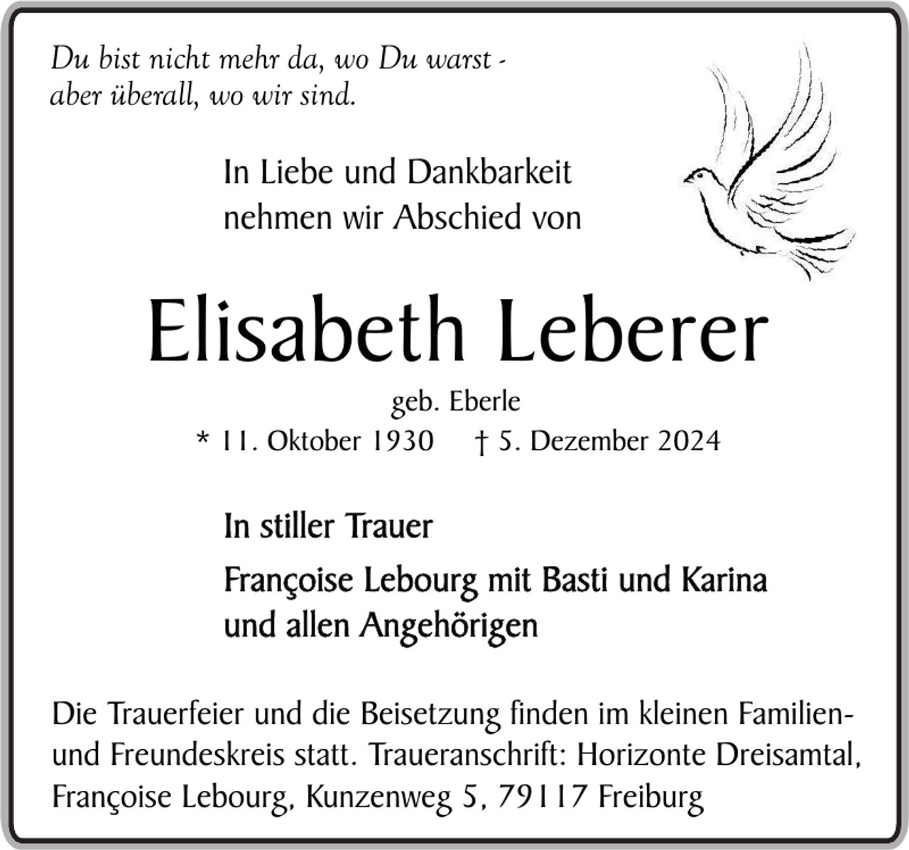 <p>Du bist nicht mehr da, wo Du warst aber überall, wo wir sind.</p><p>In Liebe und Dankbarkeit<br />nehmen wir Abschied von</p><p>Elisabeth Leberer<br />geb. Eberle<br />* 11. Oktober 1930 † 5. Dezember 2024</p><p>In stiller Trauer<br />Françoise Lebourg mit Basti und Karina<br />und allen Angehörigen<br />Die Trauerfeier und die Beisetzung finden im kleinen Familienund Freundeskreis statt. Traueranschrift: Horizonte Dreisamtal,<br />Françoise Lebourg, Kunzenweg 5, 79117 Freiburg</p>