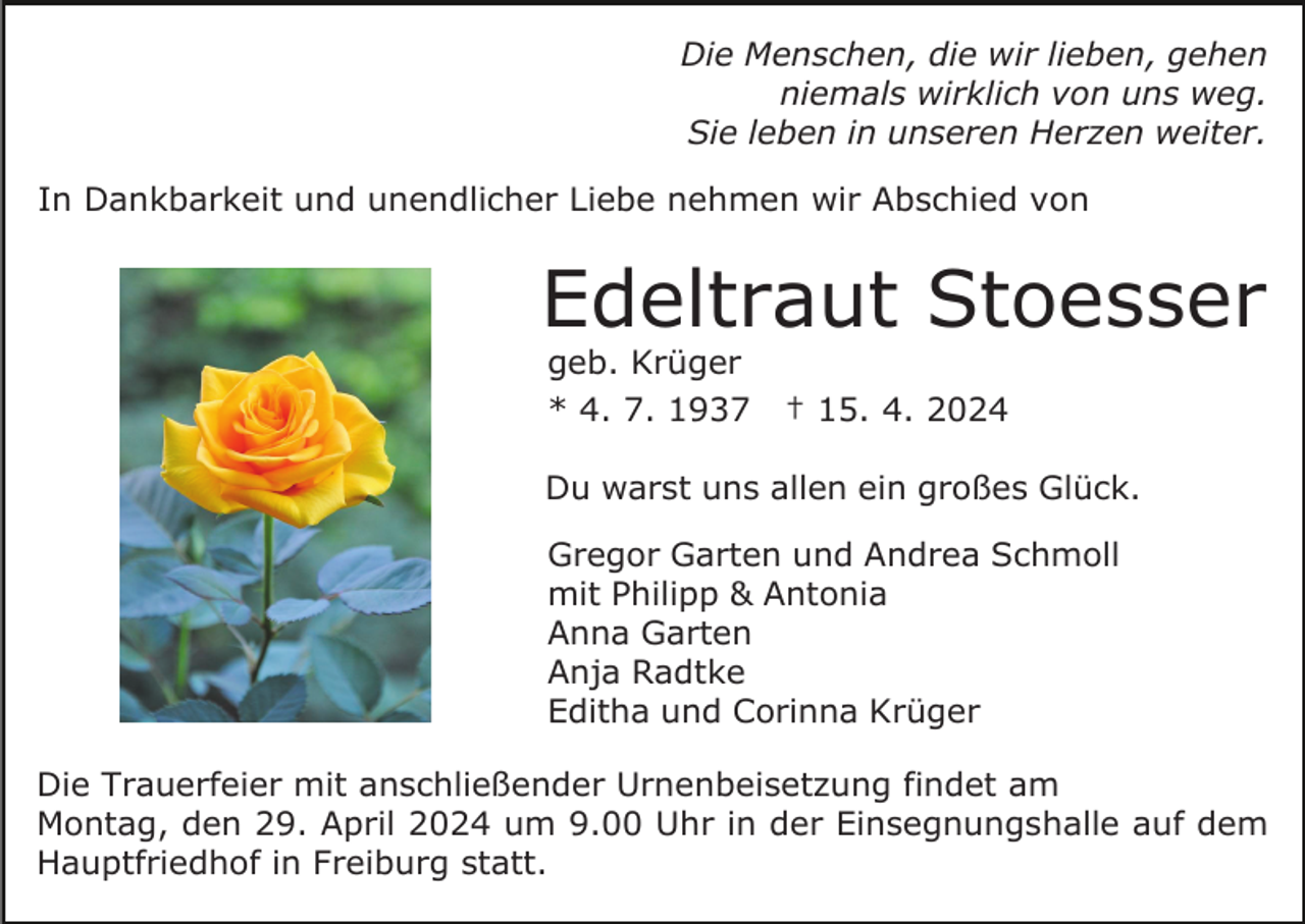 <p>Die Menschen, die wir lieben, gehen<br />niemals wirklich von uns weg.<br />Sie leben in unseren Herzen weiter.<br />In Dankbarkeit und unendlicher Liebe nehmen wir Abschied von</p><p>Edeltraut Stoesser<br />geb. Krüger<br />* 4. 7. 1937</p><p>† 15. 4. 2024</p><p>Du warst uns allen ein großes Glück.<br />Gregor Garten und Andrea Schmoll<br />mit Philipp &amp; Antonia<br />Anna Garten<br />Anja Radtke<br />Editha und Corinna Krüger<br />Die Trauerfeier mit anschließender Urnenbeisetzung findet am<br />Montag, den 29. April 2024 um 9.00 Uhr in der Einsegnungshalle auf dem<br />Hauptfriedhof in Freiburg statt.</p>