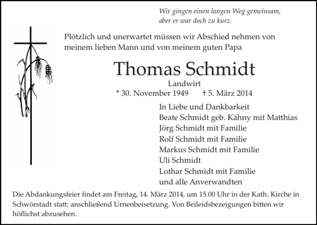 <p>Wir gingen einen langen Weg gemeinsam,<br />aber er war doch zu kurz.</p><p>Plötzlich und unerwartet müssen wir Abschied nehmen von<br />meinem lieben Mann und von meinem guten Papa</p><p>Thomas Schmidt<br />Landwirt<br />* 30. November 1949<br />† 5. März 2014</p><p>In Liebe und Dankbarkeit<br />Beate Schmidt geb. Kähny mit Ma�hias<br />Jörg Schmidt mit Familie<br />Rolf Schmidt mit Familie<br />Markus Schmidt mit Familie<br />Uli Schmidt<br />Lothar Schmidt mit Familie<br />und alle Anverwandten<br />Die Abdankungsfeier ﬁndet am Freitag, 14. März 2014, um 15.00 Uhr in der Kath. Kirche in<br />Schwörstadt sta�; anschließend Urnenbeisetzung. Von Beileidsbezeigungen bi�en wir<br />höﬂichst abzusehen.</p>