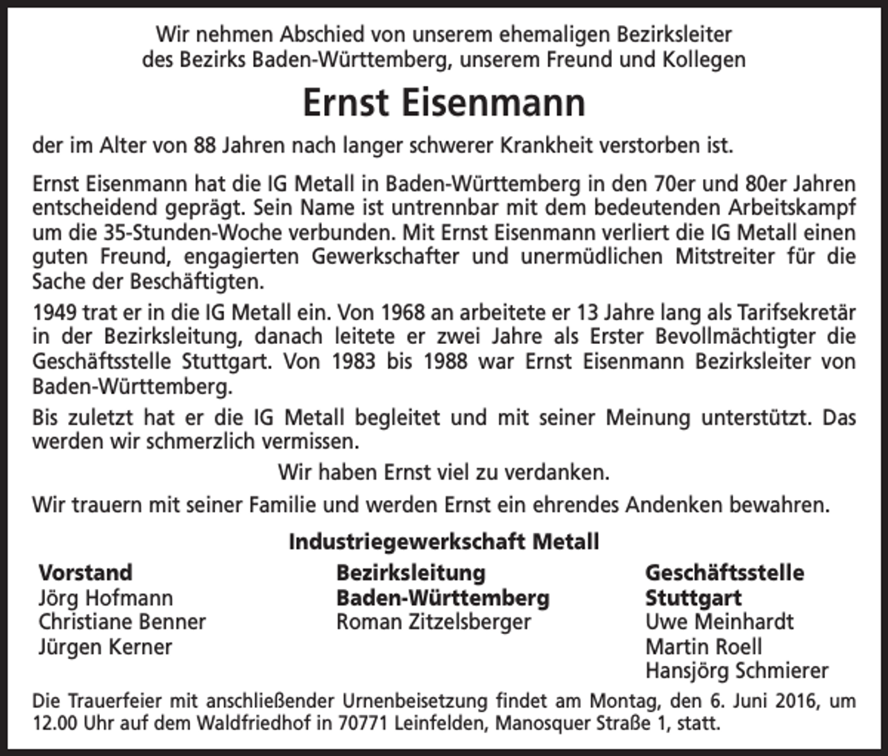 <p>Wir nehmen Abschied von unserem ehemaligen Bezirksleiter<br />des Bezirks Baden-Württemberg, unserem Freund und Kollegen</p><p>Ernst Eisenmann<br />der im Alter von 88 Jahren nach langer schwerer Krankheit verstorben ist.<br />Ernst Eisenmann hat die IG Metall in Baden-Württemberg in den 70er und 80er Jahren<br />entscheidend geprägt. Sein Name ist untrennbar mit dem bedeutenden Arbeitskampf<br />um die 35-Stunden-Woche verbunden. Mit Ernst Eisenmann verliert die IG Metall einen<br />guten Freund, engagierten Gewerkschafter und unermüdlichen Mitstreiter für die<br />Sache der Beschäftigten.<br />1949 trat er in die IG Metall ein. Von 1968 an arbeitete er 13 Jahre lang als Tarif­sekretär<br />in der Bezirksleitung, danach leitete er zwei Jahre als Erster Bevollmächtigter die<br />Geschäftsstelle Stuttgart. Von 1983 bis 1988 war Ernst Eisenmann Bezirks­leiter von<br />Baden-Württemberg.<br />Bis zuletzt hat er die IG Metall begleitet und mit seiner Meinung unterstützt. Das<br />­werden wir schmerzlich vermissen.<br />Wir haben Ernst viel zu verdanken.<br />Wir trauern mit seiner Familie und werden Ernst ein ehrendes Andenken bewahren.<br />Industriegewerkschaft Metall<br />Vorstand<br />Bezirksleitung Geschäftsstelle<br />Jörg Hofmann<br />Baden-Württemberg Stuttgart<br />Christiane Benner<br />Roman Zitzelsberger<br />Uwe Meinhardt<br />Jürgen Kerner<br />Martin Roell</p><p>Hansjörg Schmierer<br />Die Trauerfeier mit anschließender Urnenbeisetzung findet am Montag, den 6. Juni 2016, um<br />12.00 Uhr auf dem Waldfriedhof in 70771 Leinfelden, Manosquer Straße 1, statt.</p>