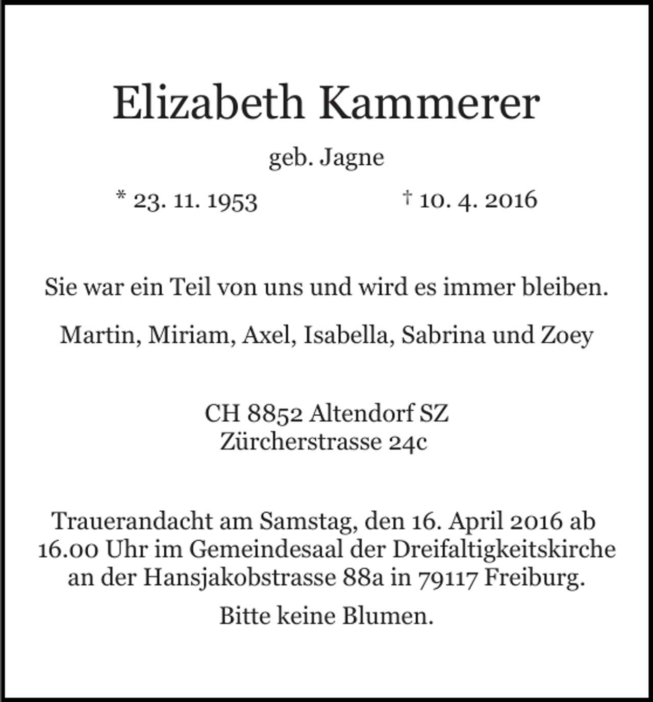 <p>Elizabeth Kammerer<br />geb. Jagne<br />* 23. 11. 1953</p><p>† 10. 4. 2016</p><p>Sie war ein Teil von uns und wird es immer bleiben.<br />Martin, Miriam, Axel, Isabella, Sabrina und Zoey<br />CH 8852 Altendorf SZ<br />Zürcherstrasse 24c<br />Trauerandacht am Samstag, den 16. April 2016 ab<br />16.00 Uhr im Gemeindesaal der Dreifaltigkeitskirche<br />an der Hansjakobstrasse 88a in 79117 Freiburg.<br />Bitte keine Blumen.</p>