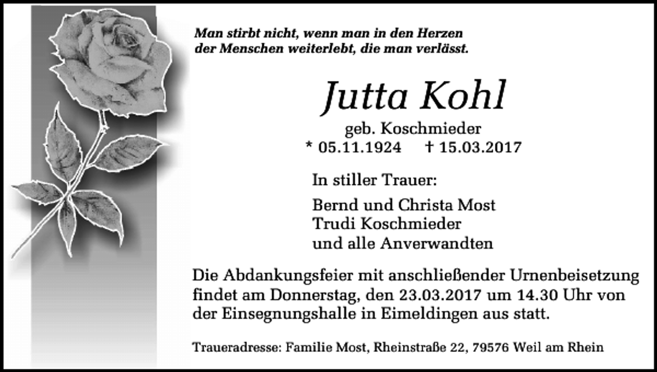 <p>Man stirbt nicht, wenn man in den Herzen<br />der Menschen weiterlebt, die man verlässt.</p><p>Jutta Kohl</p><p>geb. Koschmieder<br />* 05.11.1924 † 15.03.2017<br />In stiller Trauer:<br />Bernd und Christa Most<br />Trudi Koschmieder<br />und alle Anverwandten<br />Die Abdankungsfeier mit anschließender Urnenbeisetzung<br />findet am Donnerstag, den 23.03.2017 um 14.30 Uhr von<br />der Einsegnungshalle in Eimeldingen aus statt.<br />Traueradresse: Familie Most, Rheinstraße 22, 79576 Weil am Rhein</p>